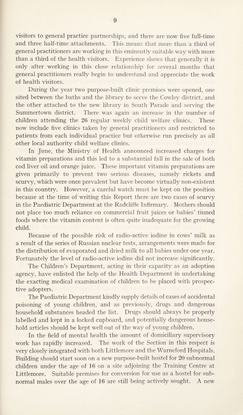 visitors to general practice partnerships, and there are now five full-time and three half-time attachments. This means that more than a third of general practitioners are working in this eminently suitable way with more than a third of the health visitors. Experience shows that generally it is only after working in this close relationship for several months that general practitioners really begin to understand and appreciate the work of health visitors. During the year two purpose-built clinic premises were opened, one sited between the baths and the library to serve the Cowley district, and the other attached to the new library in South Parade and serving the Summertown district. There was again an increase in the number of children attending the 26 regular weekly child welfare clinics. These now include five clinics taken by general practitioners and restricted to patients from each individual practice but otherwise run precisely as all other local authority child welfare clinics. In June, the Ministry of Health announced increased charges for vitamin preparations and this led to a substantial fall in the sale of both cod liver oil and orange juice. These important vitamin preparations are given primarily to prevent two serious diseases, namely rickets and scurvy, which were once prevalent but have become virtually non-existent in this country. However, a careful watch must be kept on the position because at the time of writing this Report there are two cases of scurvy in the Paediatric Department at the Radcliffe Infirmary. Mothers should not place too much reliance on commercial fruit juices or babies’ tinned foods where the vitamin content is often quite inadequate for the growing child. Because of the possible risk of radio-active iodine in cows’ milk as a result of the series of Russian nuclear tests, arrangements were made for the distribution of evaporated and dried milk to all babies under one year. Fortunately the level of radio-active iodine did not increase significantly. The Children’s Department, acting in their capacity as an adoption agency, have enlisted the help of the Health Department in undertaking the exacting medical examination of children to be placed with prospec¬ tive adopters. The Paediatric Department kindly supply details of cases of accidental poisoning of young children, and as previously, drugs and dangerous household substances headed the list. Drugs should always be properly labelled and kept in a locked cupboard, and potentially dangerous house¬ hold articles should be kept well out of the way of young children. In the field of mental health the amount of domiciliary supervisory work has rapidly increased. The work of the Section in this respect is very closely integrated with both Littlemore and the Warneford Hospitals. Building should start soon on a new purpose-built hostel for 20 subnormal children under the age of 16 on a site adjoining the Training Centre at Littlemore. Suitable premises for conversion for use as a hostel for sub¬ normal males over the age of 16 are still being actively sought. A new
