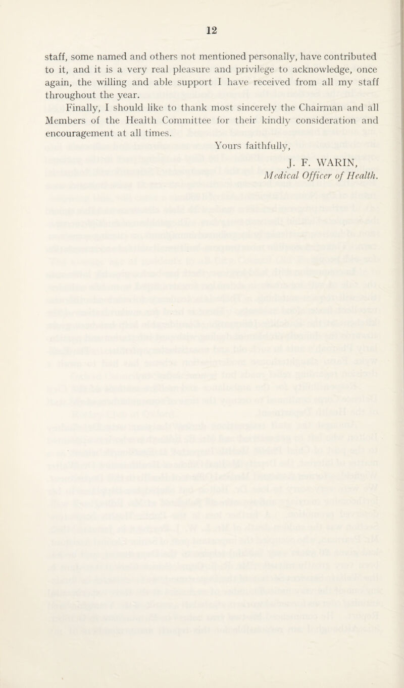 staff, some named and others not mentioned personally, have contributed to it, and it is a very real pleasure and privilege to acknowledge, once again, the willing and able support I have received from all my staff throughout the year. Finally, I should like to thank most sincerely the Chairman and all Members of the Health Committee for their kindly consideration and encouragement at all times. Yours faithfully, J. F. WARIN, Medical Officer of Health.