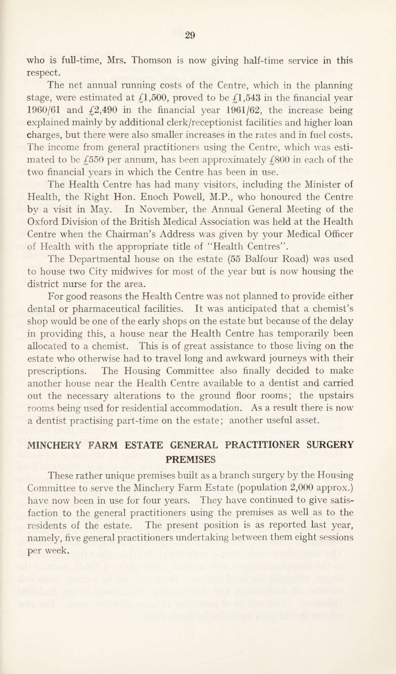 who is full-time, Mrs. Thomson is now giving half-time service in this respect. The net annual running costs of the Centre, which in the planning stage, were estimated at £1,500, proved to be £1,543 in the financial year 1960/61 and £2,490 in the financial year 1961/62, the increase being explained mainly by additional clerk/receptionist facilities and higher loan charges, but there were also smaller increases in the rates and in fuel costs. The income from general practitioners using the Centre, which was esti¬ mated to be £550 per annum, has been approximately £800 in each of the two financial years in which the Centre has been in use. The Health Centre has had many visitors, including the Minister of Health, the Right Hon. Enoch Powell, M.P., who honoured the Centre by a visit in May. In November, the Annual General Meeting of the Oxford Division of the British Medical Association was held at the Health Centre when the Chairman’s Address was given by your Medical Officer of Health with the appropriate title of ‘‘Health Centres”. The Departmental house on the estate (55 Balfour Road) was used to house two City midwives for most of the year but is now housing the district nurse for the area. For good reasons the Health Centre was not planned to provide either dental or pharmaceutical facilities. It was anticipated that a chemist’s shop would be one of the early shops on the estate but because of the delay in providing this, a house near the Health Centre has temporarily been allocated to a chemist. This is of great assistance to those living on the estate who otherwise had to travel long and awkward journeys with their prescriptions. The Housing Committee also finally decided to make another house near the Health Centre available to a dentist and carried out the necessary alterations to the ground floor rooms; the upstairs rooms being used for residential accommodation. As a result there is now a dentist practising part-time on the estate; another useful asset. MINCHERY FARM ESTATE GENERAL PRACTITIONER SURGERY PREMISES These rather unique premises built as a branch surgery by the Housing Committee to serve the Minchery Farm Estate (population 2,000 approx.) have now been in use for four years. They have continued to give satis¬ faction to the general practitioners using the premises as well as to the residents of the estate. The present position is as reported last year, namely, five general practitioners undertaking between them eight sessions per week.