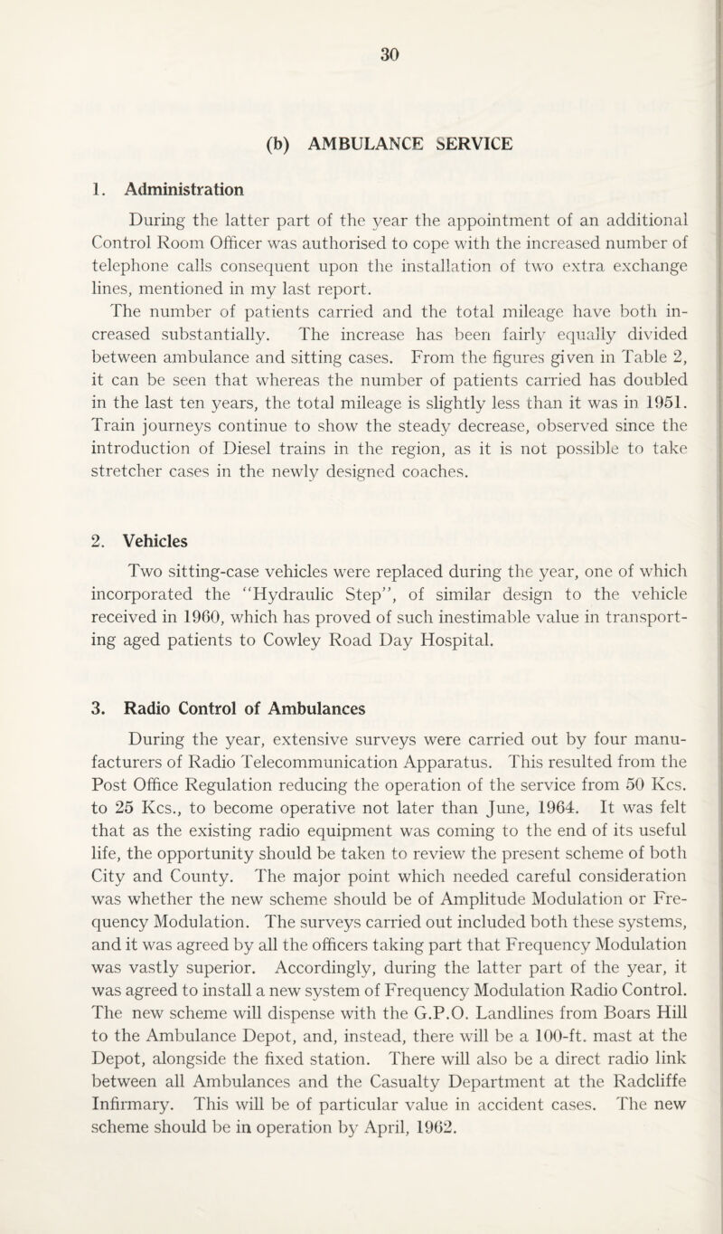 (b) AMBULANCE SERVICE 1. Administration During the latter part of the year the appointment of an additional Control Room Officer was authorised to cope with the increased number of telephone calls consequent upon the installation of two extra exchange lines, mentioned in my last report. The number of patients carried and the total mileage have both in¬ creased substantially. The increase has been fairly equally divided between ambulance and sitting cases. From the figures given in Table 2, it can be seen that whereas the number of patients carried has doubled in the last ten years, the total mileage is slightly less than it was in 1951. Train journeys continue to show the steady decrease, observed since the introduction of Diesel trains in the region, as it is not possible to take stretcher cases in the newly designed coaches. 2. Vehicles Two sitting-case vehicles were replaced during the year, one of which incorporated the “Hydraulic Step”, of similar design to the vehicle received in 1960, which has proved of such inestimable value in transport¬ ing aged patients to Cowley Road Day Hospital. 3. Radio Control of Ambulances During the year, extensive surveys were carried out by four manu¬ facturers of Radio Telecommunication Apparatus. This resulted from the Post Office Regulation reducing the operation of the service from 50 Kcs. to 25 Kcs., to become operative not later than June, 1964. It was felt that as the existing radio equipment was coming to the end of its useful life, the opportunity should be taken to review the present scheme of both City and County. The major point which needed careful consideration was whether the new scheme should be of Amplitude Modulation or Fre¬ quency Modulation. The surveys carried out included both these systems, and it was agreed by all the officers taking part that Frequency Modulation was vastly superior. Accordingly, during the latter part of the year, it was agreed to install a new system of Frequency Modulation Radio Control. The new scheme will dispense with the G.P.O. Landlines from Boars Hill to the Ambulance Depot, and, instead, there will be a 100-ft. mast at the Depot, alongside the fixed station. There will also be a direct radio link between all Ambulances and the Casualty Department at the Radcliffe Infirmary. This will be of particular value in accident cases. The new scheme should be in operation by April, 1962.