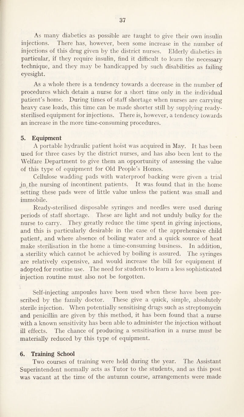 As many diabetics as possible are taught to give their own insulin injections. There has, however, been some increase in the number of injections of this drug given by the district nurses. Elderly diabetics in particular, if they require insulin, find it difficult to learn the necessary technique, and they may be handicapped by such disabilities as failing eyesight. As a whole there is a tendency towards a decrease in the number of procedures which detain a nurse for a short time only in the individual patient’s home. During times of staff shortage when nurses are carrying heavy case loads, this time can be made shorter still by supplying ready- sterilised equipment for injections. There is, however, a tendency towards an increase in the more time-consuming procedures. 5. Equipment A portable hydraulic patient hoist was acquired in May. It has been used for three cases by the district nurses, and has also been lent to the Welfare Department to give them an opportunity of assessing the value of this type of equipment for Old People’s Homes. Cellulose wadding pads with waterproof backing were given a trial jn the nursing of incontinent patients. It was found that in the home setting these pads were of little value unless the patient was small and immobile. Ready-sterilised disposable syringes and needles were used during periods of staff shortage. These are light and not unduly bulky for the nurse to carry. They greatly reduce the time spent in giving injections, and this is particularly desirable in the case of the apprehensive child patient, and where absence of boiling water and a quick source of heat make sterilisation in the home a time-consuming business. In addition, a sterility which cannot be achieved by boiling is assured. The syringes are relatively expensive, and would increase the bill for equipment if adopted for routine use. The need for students to learn a less sophisticated injection routine must also not be forgotten. Self-injecting ampoules have been used when these have been pre¬ scribed by the family doctor. These give a quick, simple, absolutely sterile injection. When potentially sensitising drugs such as streptomycin and penicillin are given by this method, it has been found that a nurse with a known sensitivity has been able to administer the injection without ill effects. The chance of producing a sensitisation in a nurse must be materially reduced by this type of equipment. 6. Training School Two courses of training were held during the year. The Assistant Superintendent normally acts as Tutor to the students, and as this post was vacant at the time of the autumn course, arrangements were made