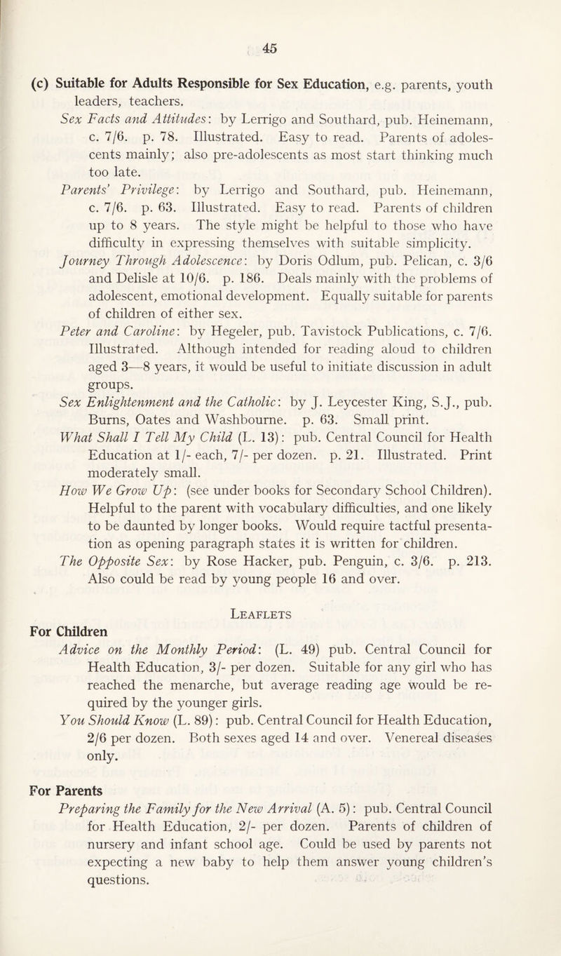 i. (c) Suitable for Adults Responsible for Sex Education, e.g. parents, youth leaders, teachers. Sex Facts and Attitudes: by Lerrigo and Southard, pub. Heinemann, c. 7/6. p. 78. Illustrated. Easy to read. Parents of adoles¬ cents mainly; also pre-adolescents as most start thinking much too late. Parents’ Privilege: by Lerrigo and Southard, pub. Heinemann, c. 7/6. p. 63. Illustrated. Easy to read. Parents of children up to 8 years. The style might be helpful to those who have difficulty in expressing themselves with suitable simplicity. Journey Through Adolescence: by Doris Odium, pub. Pelican, c. 3/6 and Delisle at 10/6. p. 186. Deals mainly with the problems of adolescent, emotional development. Equally suitable for parents of children of either sex. Peter and Caroline: by Hegeler, pub. Tavistock Publications, c. 7/6. Illustrated. Although intended for reading aloud to children aged 3—8 years, it would be useful to initiate discussion in adult groups. Sex Enlightenment and the Catholic: by J. Leycester King, S.J., pub. Burns, Oates and Washbourne. p. 63. Small print. What Shall I Tell My Child (L. 13): pub. Central Council for Health Education at 1/- each, 7/- per dozen, p. 21. Illustrated. Print moderately small. How We Grow Up: (see under books for Secondary School Children). Helpful to the parent with vocabulary difficulties, and one likely to be daunted by longer books. Would require tactful presenta¬ tion as opening paragraph states it is written for children. The Opposite Sex: by Rose Hacker, pub. Penguin, c. 3/6. p. 213. Also could be read by young people 16 and over. Leaflets For Children Advice on the Monthly Period: (L. 49) pub. Central Council for Health Education, 3/- per dozen. Suitable for any girl who has reached the menarche, but average reading age would be re¬ quired by the younger girls. You Should Know (L. 89): pub. Central Council for Health Education, 2/6 per dozen. Both sexes aged 14 and over. Venereal diseases only. For Parents Preparing the Family for the New Arrival (A. 5): pub. Central Council for Health Education, 2/- per dozen. Parents of children of nursery and infant school age. Could be used by parents not expecting a new baby to help them answer young children’s questions. -
