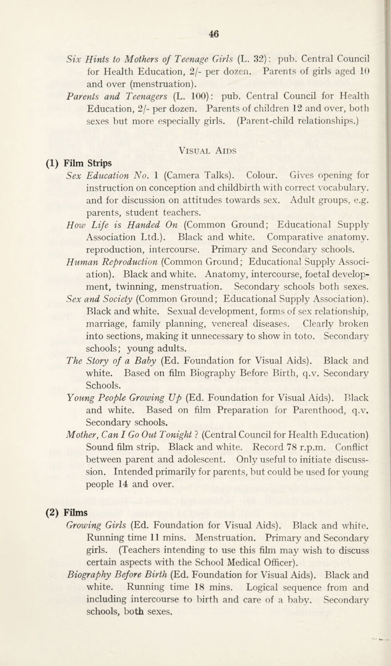 Six Hints to Mothers of Teenage Girls (L. 32): pub. Central Council for Health Education, 2/- per dozen. Parents of girls aged 10 and over (menstruation). Parents and Teenagers (L. 100): pub. Central Council for Health Education, 2/- per dozen. Parents of children 12 and over, both sexes but more especially girls. (Parent-child relationships.) Visual Aids (1) Film Strips Sex Education No. 1 (Camera Talks). Colour. Gives opening for instruction on conception and childbirth with correct vocabulary, and for discussion on attitudes towards sex. Adult groups, e.g. parents, student teachers. How Life is Handed On (Common Ground; Educational Supply Association Ltd.). Black and white. Comparative anatomy, reproduction, intercourse. Primary and Secondary schools. Human Reproduction (Common Ground; Educational Supply Associ¬ ation). Black and white. Anatomy, intercourse, foetal develop¬ ment, twinning, menstruation. Secondary schools both sexes. Sex and Society (Common Ground; Educational Supply Association). Black and white. Sexual development, forms of sex relationship, marriage, family planning, venereal diseases. Clearly broken into sections, making it unnecessary to show in toto. Secondary schools; young adults. The Story of a Baby (Ed. Foundation for Visual Aids). Black and white. Based on film Biography Before Birth, q.v. Secondary Schools. Young People Growing Up (Ed. Foundation for Visual Aids). Black and white. Based on film Preparation for Parenthood, q.v. Secondary schools. Mother, Can I Go Out Tonight ? (Central Council for Health Education) Sound film strip. Black and white. Record 78 r.p.m. Conflict between parent and adolescent. Only useful to initiate discuss- sion. Intended primarily for parents, but could be used for young people 14 and over. (2) Films Growing Girls (Ed. Foundation for Visual Aids). Black and white. Running time 11 mins. Menstruation. Primary and Secondary girls. (Teachers intending to use this film may wish to discuss certain aspects with the School Medical Officer). Biography Before Birth (Ed. Foundation for Visual Aids). Black and white. Running time 18 mins. Logical sequence from and including intercourse to birth and care of a baby. Secondary schools, both sexes.
