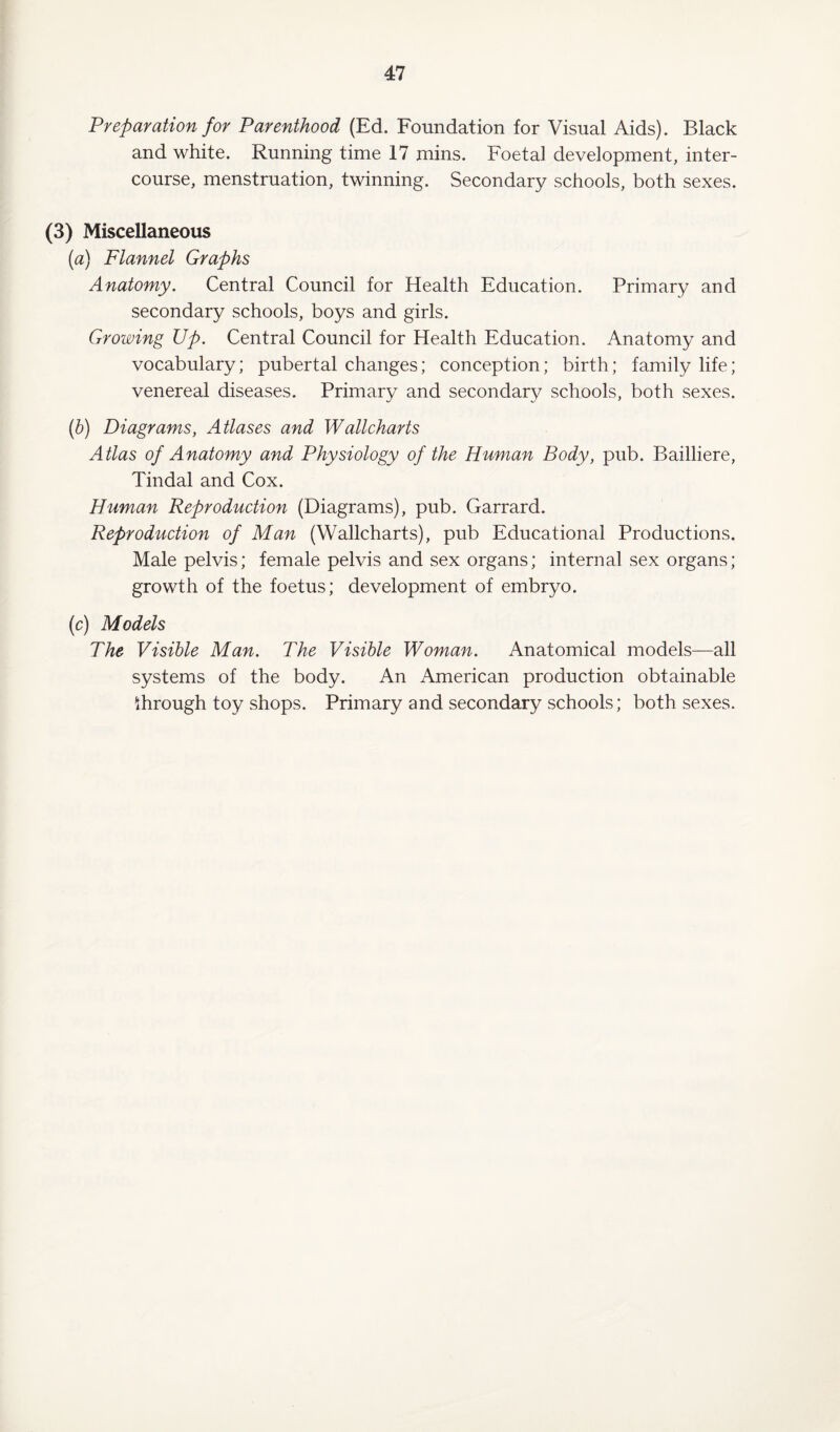 Preparation for Parenthood (Ed. Foundation for Visual Aids). Black and white. Running time 17 mins. Foetal development, inter¬ course, menstruation, twinning. Secondary schools, both sexes. (3) Miscellaneous (a) Flannel Graphs Anatomy. Central Council for Health Education. Primary and secondary schools, boys and girls. Growing Up. Central Council for Health Education. Anatomy and vocabulary; pubertal changes; conception; birth; family life; venereal diseases. Primary and secondary schools, both sexes. (b) Diagrams, Atlases and Wallcharts Atlas of Anatomy and Physiology of the Human Body, pub. Bailliere, Tindal and Cox. Human Reproduction (Diagrams), pub. Garrard. Reproduction of Man (Wallcharts), pub Educational Productions. Male pelvis; female pelvis and sex organs; internal sex organs; growth of the foetus; development of embryo. (c) Models The Visible Man. The Visible Woman. Anatomical models—all systems of the body. An American production obtainable through toy shops. Primary and secondary schools; both sexes.