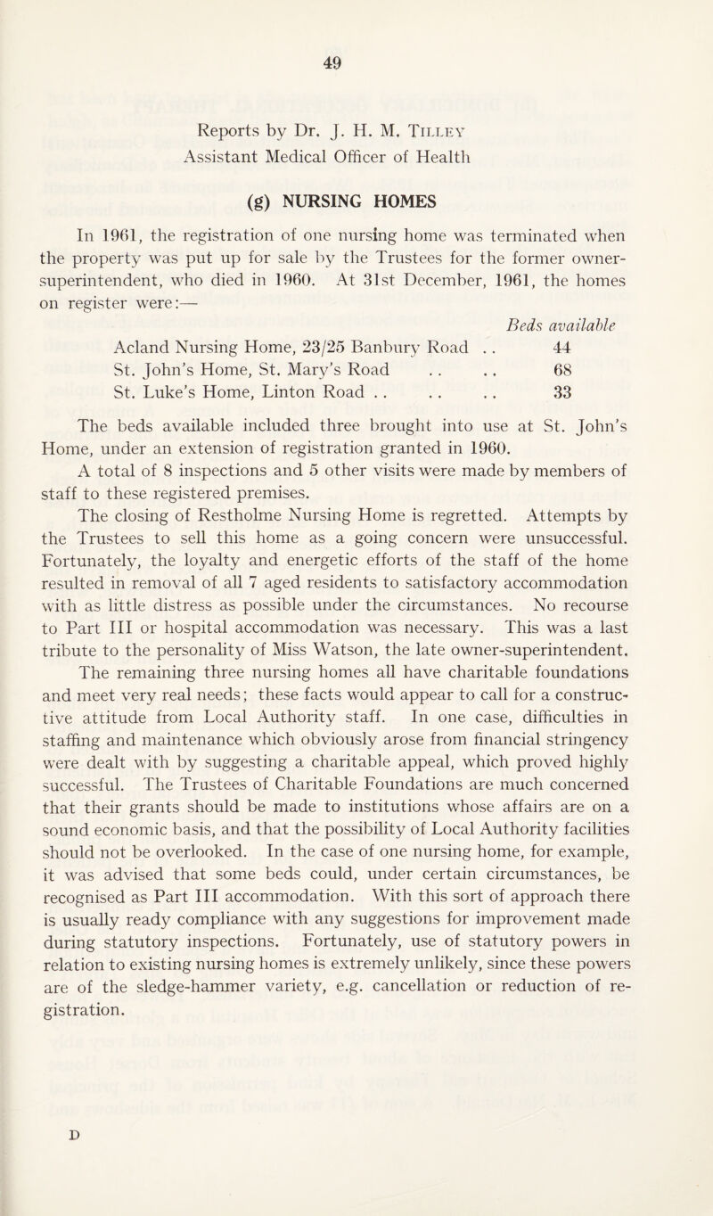 Reports by Dr. J. H. M. Tilley Assistant Medical Officer of Health (g) NURSING HOMES In 1961, the registration of one nursing home was terminated when the property was put up for sale by the Trustees for the former owner- superintendent, who died in 1960. At 31st December, 1961, the homes on register were:— Beds available Acland Nursing Home, 23/25 Banbury Road . . 44 St. John’s Home, St. Mary’s Road . . .. 68 St. Luke’s Home, Linton Road . . . . . . 33 The beds available included three brought into use at St. John’s Home, under an extension of registration granted in 1960. A total of 8 inspections and 5 other visits were made by members of staff to these registered premises. The closing of Restholme Nursing Home is regretted. Attempts by the Trustees to sell this home as a going concern were unsuccessful. Fortunately, the loyalty and energetic efforts of the staff of the home resulted in removal of all 7 aged residents to satisfactory accommodation with as little distress as possible under the circumstances. No recourse to Part III or hospital accommodation was necessary. This was a last tribute to the personality of Miss Watson, the late owner-superintendent. The remaining three nursing homes all have charitable foundations and meet very real needs; these facts would appear to call for a construc¬ tive attitude from Local Authority staff. In one case, difficulties in staffing and maintenance which obviously arose from financial stringency were dealt with by suggesting a charitable appeal, which proved highly successful. The Trustees of Charitable Foundations are much concerned that their grants should be made to institutions whose affairs are on a sound economic basis, and that the possibility of Local Authority facilities should not be overlooked. In the case of one nursing home, for example, it was advised that some beds could, under certain circumstances, be recognised as Part III accommodation. With this sort of approach there is usually ready compliance with any suggestions for improvement made during statutory inspections. Fortunately, use of statutory powers in relation to existing nursing homes is extremely unlikely, since these powers are of the sledge-hammer variety, e.g. cancellation or reduction of re¬ gistration. D