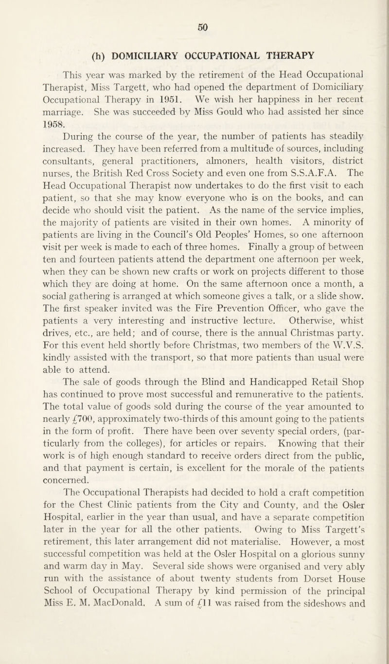 (h) DOMICILIARY OCCUPATIONAL THERAPY This year was marked by the retirement of the Head Occupational Therapist, Miss Targett, who had opened the department of Domiciliary Occupational Therapy in 1951. We wish her happiness in her recent marriage. She was succeeded by Miss Gould who had assisted her since 1958. During the course of the year, the number of patients has steadily increased. They have been referred from a multitude of sources, including consultants, general practitioners, almoners, health visitors, district nurses, the British Red Cross Society and even one from S.S.A.F.A. The Head Occupational Therapist now undertakes to do the first visit to each patient, so that she may know everyone who is on the books, and can decide who should visit the patient. As the name of the service implies, the majority of patients are visited in their own homes. A minority of patients are living in the Council's Old Peoples’ Homes, so one afternoon visit per week is made to each of three homes. Finally a group of between ten and fourteen patients attend the department one afternoon per week, when they can be shown new crafts or work on projects different to those which they are doing at home. On the same afternoon once a month, a social gathering is arranged at which someone gives a talk, or a slide show. The first speaker invited was the Fire Prevention Officer, who gave the patients a very interesting and instructive lecture. Otherwise, whist drives, etc., are held; and of course, there is the annual Christmas party. For this event held shortly before Christmas, two members of the W.V.S. kindly assisted with the transport, so that more patients than usual were able to attend. The sale of goods through the Blind and Handicapped Retail Shop has continued to prove most successful and remunerative to the patients. The total value of goods sold during the course of the year amounted to nearly £700, approximately two-thirds of this amount going to the patients in the form of profit. There have been over seventy special orders, (par¬ ticularly from the colleges), for articles or repairs. Knowing that their work is of high enough standard to receive orders direct from the public, and that payment is certain, is excellent for the morale of the patients concerned. The Occupational Therapists had decided to hold a craft competition for the Chest Clinic patients from the City and County, and the Osier Hospital, earlier in the year than usual, and have a separate competition later in the year for all the other patients. Owing to Miss Target t\s retirement, this later arrangement did not materialise. However, a most successful competition was held at the Osier Hospital on a glorious sunnv and warm day in May. Several side shows were organised and very ably run with the assistance of about twenty students from Dorset House School of Occupational Therapy by kind permission of the principal Miss E. M, MacDonald, A sum of £11 was raised from the .sideshows and