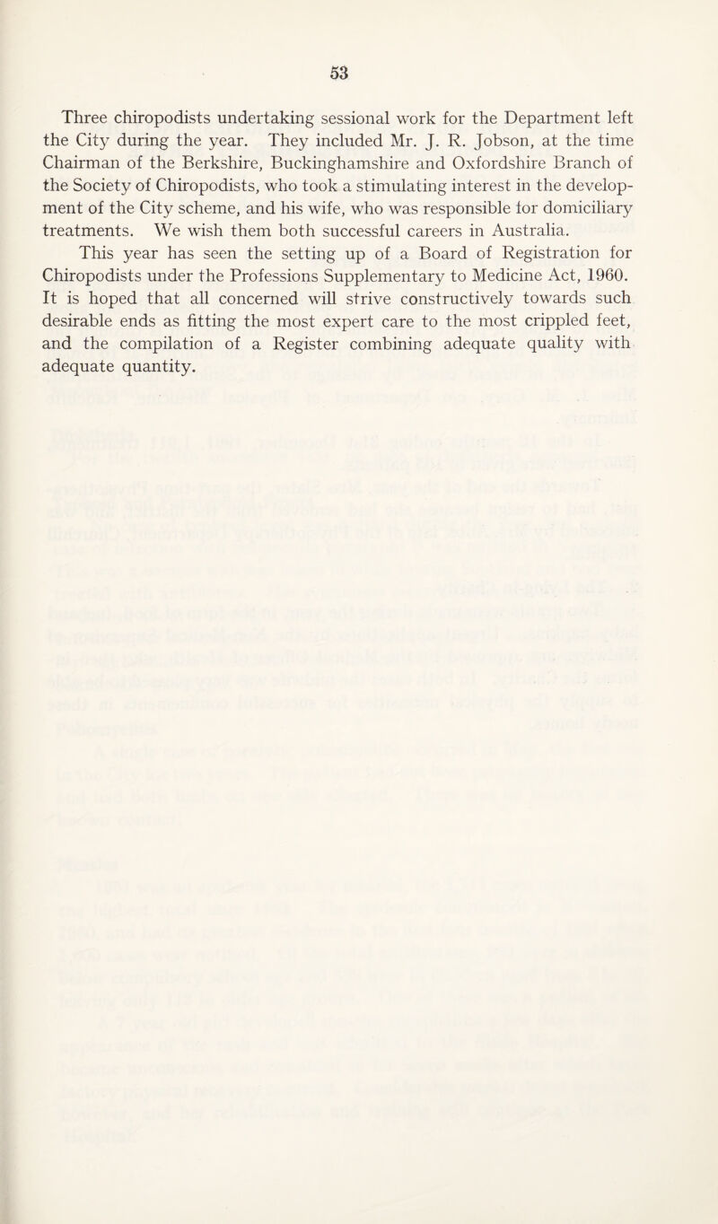 Three chiropodists undertaking sessional work for the Department left the City during the year. They included Mr. J. R. Jobson, at the time Chairman of the Berkshire, Buckinghamshire and Oxfordshire Branch of the Society of Chiropodists, who took a stimulating interest in the develop¬ ment of the City scheme, and his wife, who was responsible for domiciliary treatments. We wish them both successful careers in Australia. This year has seen the setting up of a Board of Registration for Chiropodists under the Professions Supplementary to Medicine Act, 1960. It is hoped that all concerned will strive constructively towards such desirable ends as fitting the most expert care to the most crippled feet, and the compilation of a Register combining adequate quality with adequate quantity.