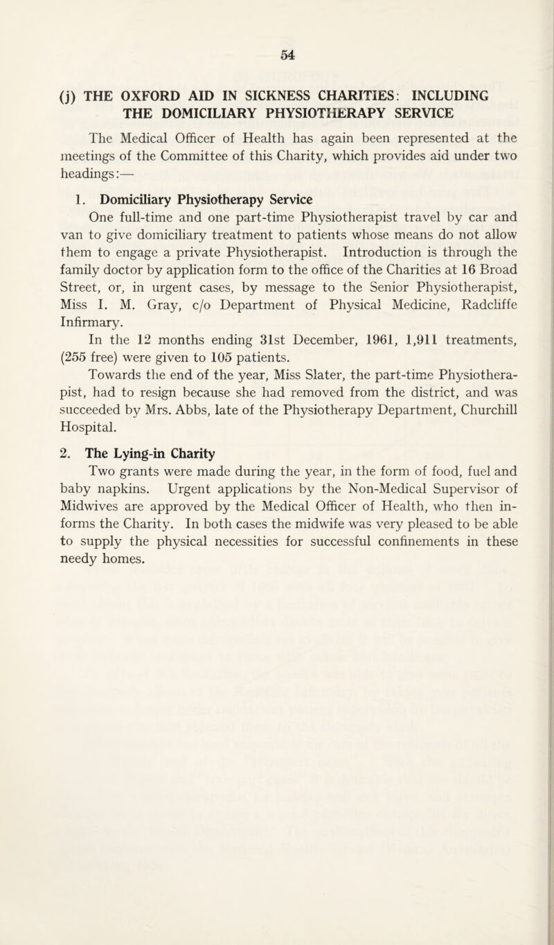 (j) THE OXFORD AID IN SICKNESS CHARITIES: INCLUDING THE DOMICILIARY PHYSIOTHERAPY SERVICE The Medical Officer of Health has again been represented at the meetings of the Committee of this Charity, which provides aid under two headings:— 1. Domiciliary Physiotherapy Service One full-time and one part-time Physiotherapist travel by car and van to give domiciliary treatment to patients whose means do not allow them to engage a private Physiotherapist. Introduction is through the family doctor by application form to the office of the Charities at 16 Broad Street, or, in urgent cases, by message to the Senior Physiotherapist, Miss I. M. Gray, c/o Department of Physical Medicine, Radcliffe Infirmary. In the 12 months ending 31st December, 1961, 1,911 treatments, (255 free) were given to 105 patients. Towards the end of the year, Miss Slater, the part-time Physiothera¬ pist, had to resign because she had removed from the district, and was succeeded by Mrs. Abbs, late of the Physiotherapy Department, Churchill Hospital. 2. The Lying-in Charity Two grants were made during the year, in the form of food, fuel and baby napkins. Urgent applications by the Non-Medical Supervisor of Midwives are approved by the Medical Officer of Health, who then in¬ forms the Charity. In both cases the midwife was very pleased to be able to supply the physical necessities for successful confinements in these needy homes.