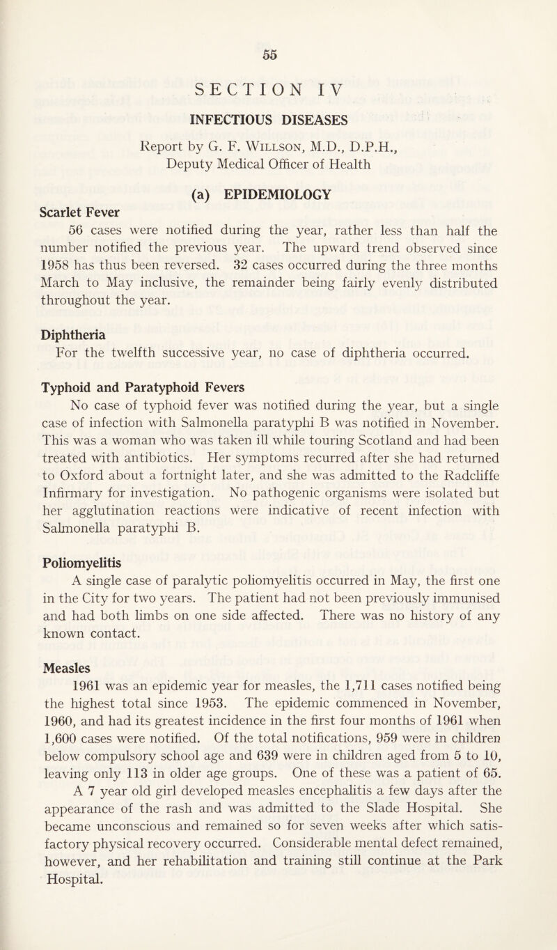 SECTION IV INFECTIOUS DISEASES Report by G. F. Willson, M.D., D.P.H., Deputy Medical Officer of Health (a) EPIDEMIOLOGY Scarlet Fever 56 cases were notified during the year, rather less than half the number notified the previous year. The upward trend observed since 1958 has thus been reversed. 32 cases occurred during the three months March to May inclusive, the remainder being fairly evenly distributed throughout the year. Diphtheria For the twelfth successive year, no case of diphtheria occurred. Typhoid and Paratyphoid Fevers No case of typhoid fever was notified during the year, but a single case of infection with Salmonella paratyphi B was notified in November. This was a woman who was taken ill while touring Scotland and had been treated with antibiotics. Her symptoms recurred after she had returned to Oxford about a fortnight later, and she was admitted to the Radcliffe Infirmary for investigation. No pathogenic organisms were isolated but her agglutination reactions were indicative of recent infection with Salmonella paratyphi B. Poliomyelitis A single case of paralytic poliomyelitis occurred in May, the first one in the City for two years. The patient had not been previously immunised and had both limbs on one side affected. There was no history of any known contact. Measles 1961 was an epidemic year for measles, the 1,711 cases notified being the highest total since 1953. The epidemic commenced in November, 1960, and had its greatest incidence in the first four months of 1961 when 1,600 cases were notified. Of the total notifications, 959 were in children below compulsory school age and 639 were in children aged from 5 to 10, leaving only 113 in older age groups. One of these was a patient of 65. A 7 year old girl developed measles encephalitis a few days after the appearance of the rash and was admitted to the Slade Hospital. She became unconscious and remained so for seven weeks after which satis¬ factory physical recovery occurred. Considerable mental defect remained, however, and her rehabilitation and training still continue at the Park Hospital.