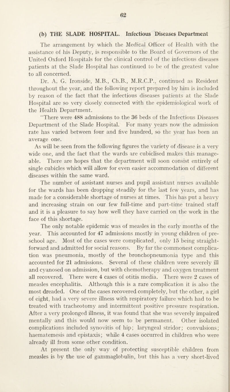 (b) THE SLADE HOSPITAL. Infectious Diseases Department The arrangement by which the Medicai Officer of Health with the assistance of his Deputy, is responsible to the Board of Governors of the United Oxford Hospitals for the clinical control of the infectious diseases patients at the Slade Hospital has continued to be of the greatest value to all concerned. Dr. A. G. Ironside, M.B., Ch.B., M.R.C.P., continued as Resident throughout the year, and the following report prepared by him is included by reason of the fact that the infectious diseases patients at the Slade Hospital are so very closely connected with the epidemiological work of the Health Department. “There were 488 admissions to the 36 beds of the Infectious Diseases Department of the Slade Hospital. For many years now the admission rate has varied between four and five hundred, so the year has been an average one. As will be seen from the following figures the variety of disease is a very wide one, and the fact that the wards are cubiclised makes this manage¬ able. There are hopes that the department will soon consist entirely of single cubicles which will allow for even easier accommodation of different diseases within the same ward. The number of assistant nurses and pupil assistant nurses available for the wards has been dropping steadily for the last few years, and has made for a considerable shortage of nurses at times. This has put a heavy and increasing strain on our few full-time and part-time trained staff and it is a pleasure to say how well they have carried on the work in the face of this shortage. The only notable epidemic was of measles in the early months of the year. This accounted for 47 admissions mostly in young children of pre¬ school age. Most of the cases were complicated , only 15 being straight¬ forward and admitted for social reasons. By far the commonest complica¬ tion was pneumonia, mostly of the bronchopneumonia type and this accounted for 21 admissions. Several of these children were severely ill and C3mnosed on admission, but with chemotherapy and oxygen treatment all recovered. There were 4 cases of otitis media. There were 2 cases of measles encephalitis. Although this is a rare complication it is also the most dreaded. One of the cases recovered completely, but the other, a girl of eight, had a very severe illness with respiratory failure which had to be treated with tracheotomy and intermittent positive pressure respiration. After a very prolonged illness, it was found that she was severely impaired mentally and this would now seem to be permanent. Other isolated complications included synovitis of hip; laryngeal stridor; convulsions; haematemesis and epistaxis; while 4 cases occurred in children who were already ill from some other condition. At present the only way of protecting susceptible children from measles is by the use of gammaglobulin, but this has a very short-lived