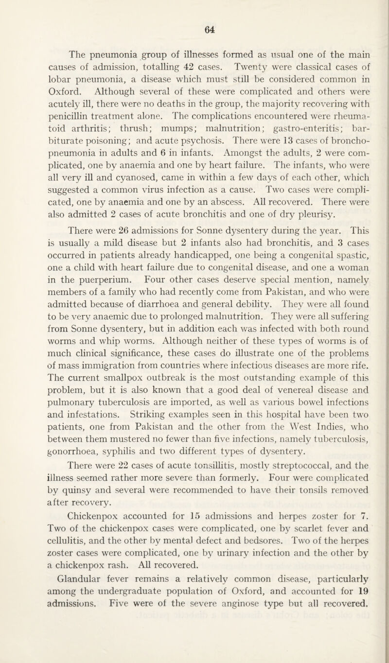 The pneumonia group of illnesses formed as usual one of the main causes of admission, totalling 42 cases. Twenty were classical cases of lobar pneumonia, a disease which must still be considered common in Oxford. Although several of these were complicated and others were acutely ill, there were no deaths in the group, the majority recovering with penicillin treatment alone. The complications encountered were rheuma¬ toid arthritis; thrush; mumps; malnutrition; gastro-enteritis; bar¬ biturate poisoning; and acute psychosis. There were 13 cases of broncho¬ pneumonia in adults and 6 in infants. Amongst the adults, 2 were com¬ plicated, one by anaemia and one by heart failure. The infants, who were all very ill and cyanosed, came in within a few days of each other, which suggested a common virus infection as a cause. Two cases were compli¬ cated, one by anaemia and one by an abscess. Ail recovered. There were also admitted 2 cases of acute bronchitis and one of dry pleurisy. There were 26 admissions for Sonne dysentery during the year. This is usually a mild disease but 2 infants also had bronchitis, and 3 cases occurred in patients already handicapped, one being a congenital spastic, one a child with heart failure due to congenital disease, and one a woman in the puerperium. Four other cases deserve special mention, namely members of a family who had recently come from Pakistan, and who were admitted because of diarrhoea and general debility. They were all found to be very anaemic due to prolonged malnutrition. They were all suffering from Sonne dysentery, but in addition each was infected with both round worms and whip worms. Although neither of these types of worms is of much clinical significance, these cases do illustrate one of the problems of mass immigration from countries where infectious diseases are more rife. The current smallpox outbreak is the most outstanding example of this problem, but it is also known that a good deal of venereal disease and pulmonary tuberculosis are imported, as well as various bowel infections and infestations. Striking examples seen in this hospital have been two patients, one from Pakistan and the other from the West Indies, who between them mustered no fewer than five infections, namely tuberculosis, gonorrhoea, syphilis and two different types of dysentery. There were 22 cases of acute tonsillitis, mostly streptococcal, and the illness seemed rather more severe than formerly. Four were complicated by quinsy and several were recommended to have their tonsils removed after recovery. Chickenpox accounted for 15 admissions and herpes zoster for 7. Two of the chickenpox cases were complicated, one by scarlet fever and cellulitis, and the other by mental defect and bedsores. Two of the herpes zoster cases were complicated, one by urinary infection and the other by a chickenpox rash. All recovered. Glandular fever remains a relatively common disease, particularly among the undergraduate population of Oxford, and accounted for 19 admissions. Five were of the severe anginose type but all recovered.