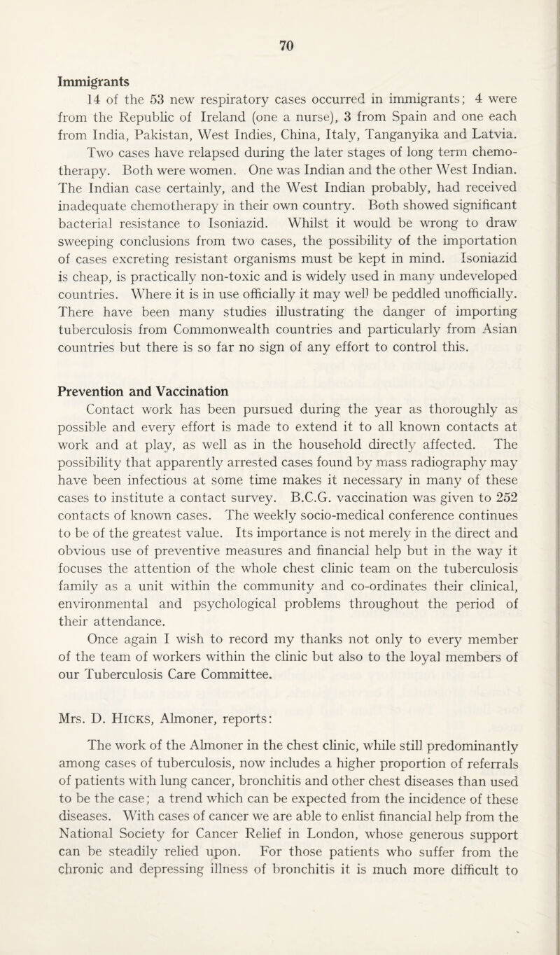 Immigrants 14 of the 53 new respiratory cases occurred in immigrants; 4 were from the Republic of Ireland (one a nurse), 3 from Spain and one each from India, Pakistan, West Indies, China, Italy, Tanganyika and Latvia. Two cases have relapsed during the later stages of long term chemo¬ therapy. Both were women. One was Indian and the other West Indian. The Indian case certainly, and the West Indian probably, had received inadequate chemotherapy in their own country. Both showed significant bacterial resistance to Isoniazid. Whilst it would be wrong to draw sweeping conclusions from two cases, the possibility of the importation of cases excreting resistant organisms must be kept in mind. Isoniazid is cheap, is practically non-toxic and is widely used in many undeveloped countries. Where it is in use officially it may well be peddled unofficially. There have been many studies illustrating the danger of importing tuberculosis from Commonwealth countries and particularly from Asian countries but there is so far no sign of any effort to control this. Prevention and Vaccination Contact work has been pursued during the year as thoroughly as possible and every effort is made to extend it to all known contacts at work and at play, as well as in the household directly affected. The possibility that apparently arrested cases found by mass radiography may have been infectious at some time makes it necessary in many of these cases to institute a contact survey. B.C.G. vaccination was given to 252 contacts of known cases. The weekly socio-medical conference continues to be of the greatest value. Its importance is not merely in the direct and obvious use of preventive measures and financial help but in the way it focuses the attention of the whole chest clinic team on the tuberculosis family as a unit within the community and co-ordinates their clinical, environmental and psychological problems throughout the period of their attendance. Once again I wish to record my thanks not only to every member of the team of workers within the clinic but also to the loyal members of our Tuberculosis Care Committee. Mrs. D. Hicks, Almoner, reports: The work of the Almoner in the chest clinic, while still predominantly among cases of tuberculosis, now includes a higher proportion of referrals of patients with lung cancer, bronchitis and other chest diseases than used to be the case; a trend which can be expected from the incidence of these diseases. With cases of cancer we are able to enlist financial help from the National Society for Cancer Relief in London, whose generous support can be steadily relied upon. For those patients who suffer from the chronic and depressing illness of bronchitis it is much more difficult to