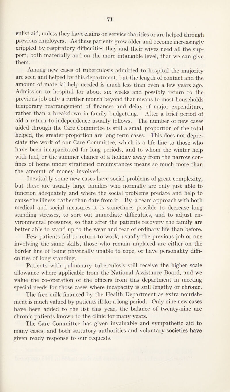 enlist aid, unless they have claims on service charities or are helped through previous employers. As these patients grow older and become increasingly crippled by respiratory difficulties they and their wives need all the sup¬ port, both materially and on the more intangible level, that we can give them. Among new cases of tuberculosis admitted to hospital the majority are seen and helped by this department, but the length of contact and the amount of material help needed is much less than even a few years ago. Admission to hospital for about six weeks and possibly return to the previous job only a further month beyond that means to most households temporary rearrangement of finances and delay of major expenditure, rather than a breakdown in family budgetting. After a brief period of aid a return to independence usually follows. The number of new cases aided through the Care Committee is still a small proportion of the total helped, the greater proportion are long term cases. This does not depre¬ ciate the work of our Care Committee, which is a life line to those who have been incapacitated for long periods, and to whom the winter help with fuel, or the summer chance of a holiday away from the narrow con¬ fines of home under straitened circumstances means so much more than the amount of money involved. Inevitably some new cases have social problems of great complexity, but these are usually large families who normally are only just able to function adequately and where the social problems predate and help to cause the illness, rather than date from it. By a team approach with both medical and social measures it is sometimes possible to decrease long standing stresses, to sort out immediate difficulties, and to adjust en¬ vironmental pressures, so that after the patients recovery the family are better able to stand up to the wear and tear of ordinary life than before. Few patients fail to return to work, usually the previous job or one involving the same skills, those who remain unplaced are either on the border line of being physically unable to cope, or have personality diffi¬ culties of long standing. Patients with pulmonary tuberculosis still receive the higher scale allowance where applicable from the National Assistance Board, and we value the co-operation of the officers from this department in meeting special needs for those cases where incapacity is still lengthy or chronic. The free milk financed by the Health Department as extra nourish¬ ment is much valued by patients ill for a long period. Only nine new cases have been added to the list this year, the balance of twenty-nine are chronic patients known to the clinic for many years. The Care Committee has given invaluable and sympathetic aid to many cases, and both statutory authorities and voluntary societies have given ready response to our requests.