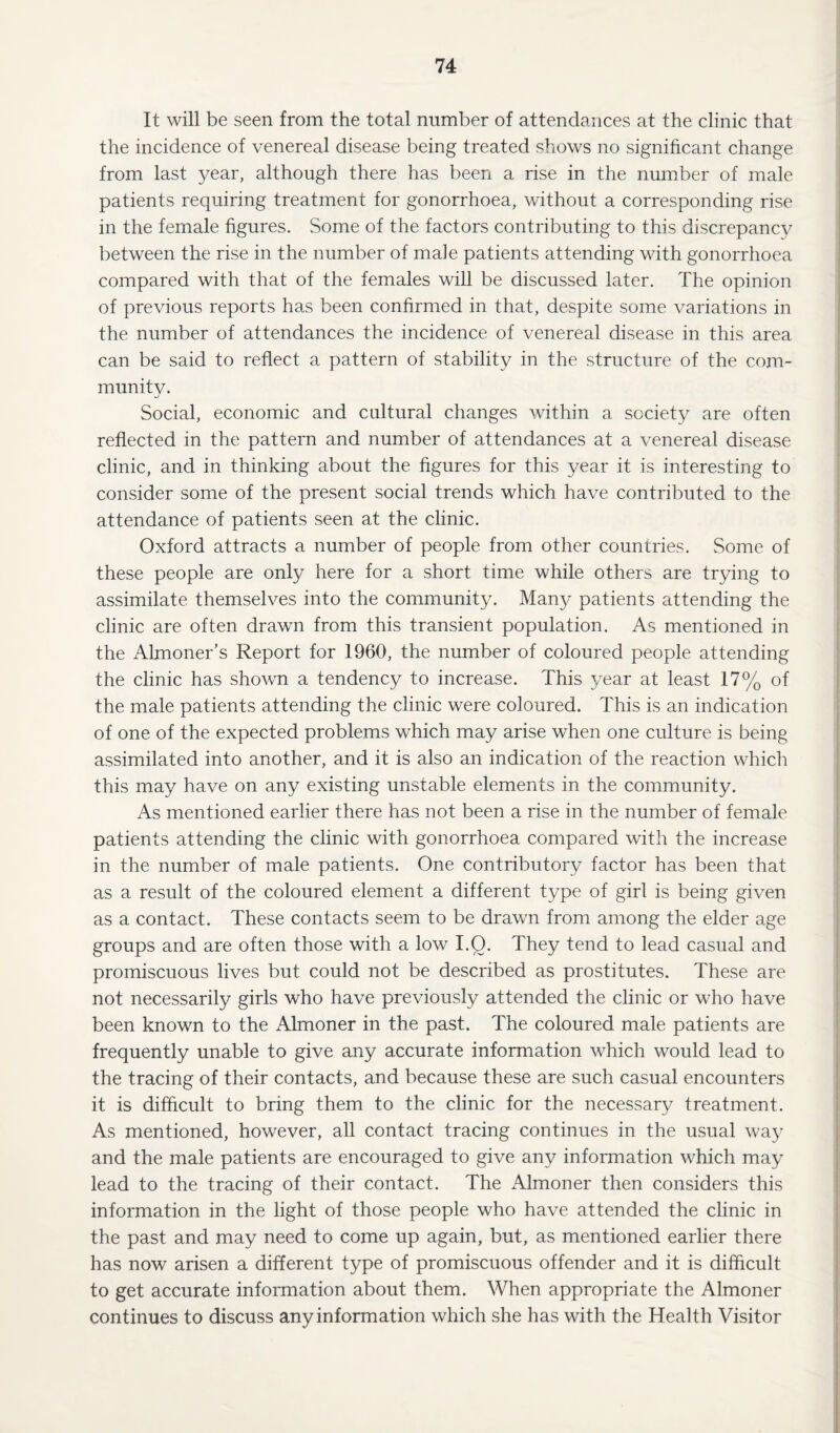 It will be seen from the total number of attendances at the clinic that the incidence of venereal disease being treated shows no significant change from last year, although there has been a rise in the number of male patients requiring treatment for gonorrhoea, without a corresponding rise in the female figures. Some of the factors contributing to this discrepancy between the rise in the number of male patients attending with gonorrhoea compared with that of the females will be discussed later. The opinion of previous reports has been confirmed in that, despite some variations in the number of attendances the incidence of venereal disease in this area can be said to reflect a pattern of stability in the structure of the com- munitv. w/ Social, economic and cultural changes within a society are often reflected in the pattern and number of attendances at a venereal disease clinic, and in thinking about the figures for this year it is interesting to consider some of the present social trends which have contributed to the attendance of patients seen at the clinic. Oxford attracts a number of people from other countries. Some of these people are only here for a short time while others are trying to assimilate themselves into the community. Many patients attending the clinic are often drawn from this transient population. As mentioned in the Almoner’s Report for 1960, the number of coloured people attending the clinic has shown a tendency to increase. This year at least 17% of the male patients attending the clinic were coloured. This is an indication of one of the expected problems which may arise when one culture is being assimilated into another, and it is also an indication of the reaction which this may have on any existing unstable elements in the community. As mentioned earlier there has not been a rise in the number of female patients attending the clinic with gonorrhoea compared with the increase in the number of male patients. One contributory factor has been that as a result of the coloured element a different type of girl is being given as a contact. These contacts seem to be drawn from among the elder age groups and are often those with a low I.O. They tend to lead casual and promiscuous lives but could not be described as prostitutes. These are not necessarily girls who have previously attended the clinic or who have been known to the Almoner in the past. The coloured male patients are frequently unable to give any accurate information which would lead to the tracing of their contacts, and because these are such casual encounters it is difficult to bring them to the clinic for the necessary treatment. As mentioned, however, all contact tracing continues in the usual way and the male patients are encouraged to give any information which may lead to the tracing of their contact. The Almoner then considers this information in the light of those people who have attended the clinic in the past and may need to come up again, but, as mentioned earlier there has now arisen a different type of promiscuous offender and it is difficult to get accurate information about them. When appropriate the Almoner continues to discuss any information which she has with the Health Visitor