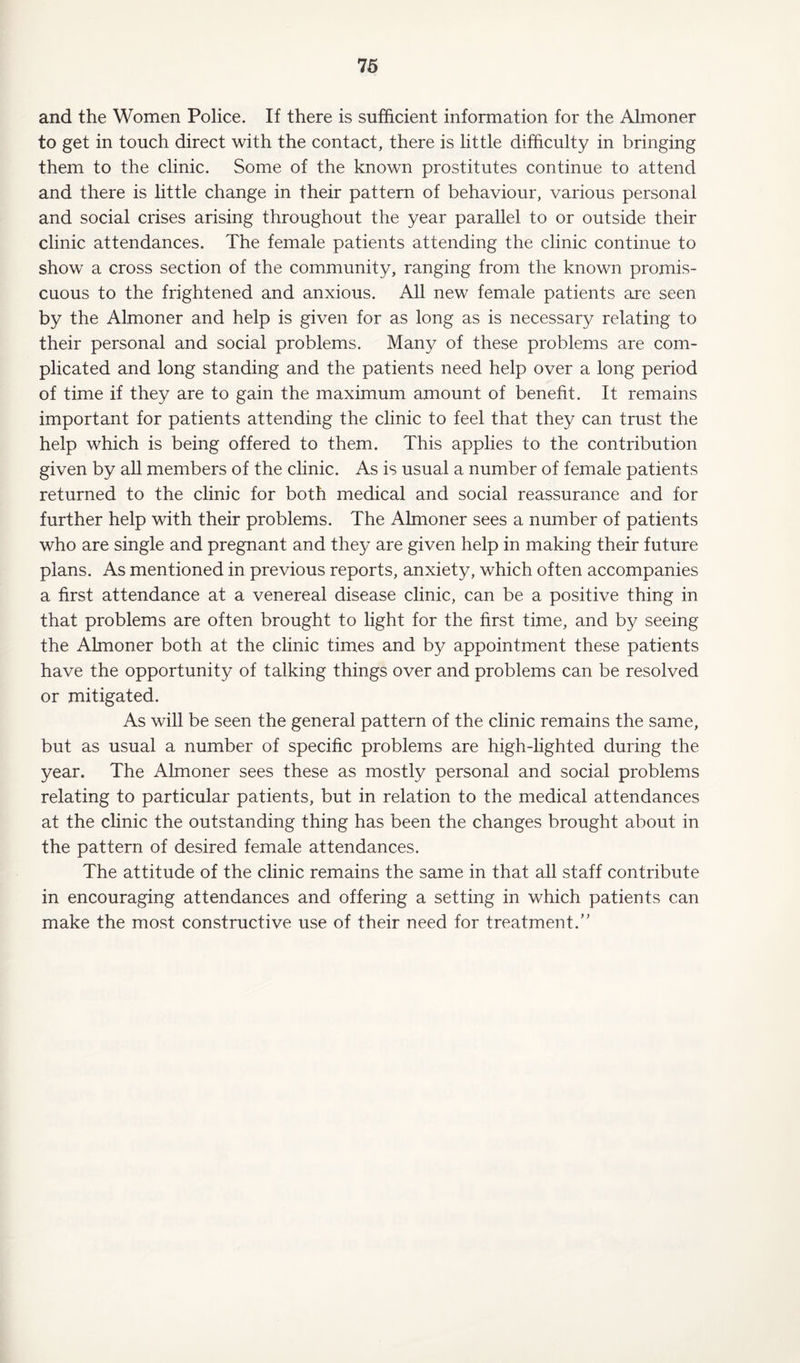 and the Women Police. If there is sufficient information for the Almoner to get in touch direct with the contact, there is little difficulty in bringing them to the clinic. Some of the known prostitutes continue to attend and there is little change in their pattern of behaviour, various personal and social crises arising throughout the year parallel to or outside their clinic attendances. The female patients attending the clinic continue to show a cross section of the community, ranging from the known promis¬ cuous to the frightened and anxious. All new female patients are seen by the Almoner and help is given for as long as is necessary relating to their personal and social problems. Many of these problems are com¬ plicated and long standing and the patients need help over a long period of time if they are to gain the maximum amount of benefit. It remains important for patients attending the clinic to feel that they can trust the help which is being offered to them. This applies to the contribution given by all members of the clinic. As is usual a number of female patients returned to the clinic for both medical and social reassurance and for further help with their problems. The Almoner sees a number of patients who are single and pregnant and they are given help in making their future plans. As mentioned in previous reports, anxiety, which often accompanies a first attendance at a venereal disease clinic, can be a positive thing in that problems are often brought to light for the first time, and by seeing the Almoner both at the clinic times and by appointment these patients have the opportunity of talking things over and problems can be resolved or mitigated. As will be seen the general pattern of the clinic remains the same, but as usual a number of specific problems are high-lighted during the year. The Almoner sees these as mostly personal and social problems relating to particular patients, but in relation to the medical attendances at the clinic the outstanding thing has been the changes brought about in the pattern of desired female attendances. The attitude of the clinic remains the same in that all staff contribute in encouraging attendances and offering a setting in which patients can make the most constructive use of their need for treatment/’