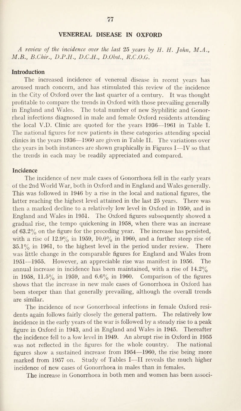 VENEREAL DISEASE IN OXFORD A review of the incidence over the last 25 years by H. H. John, M.A., M.B., B.Chir., D.P.H., D.C.H., D.O&sL, R.C.O.G. Introduction The increased incidence of venereal disease in recent years has aroused much concern, and has stimulated this review of the incidence in the City of Oxford over the last quarter of a century. It was thought profitable to compare the trends in Oxford with those prevailing generally in England and Wales. The total number of new Syphilitic and Gonor¬ rheal infections diagnosed in male and female Oxford residents attending the local V.D. Clinic are quoted for the years 1936—1961 in Table I. The national figures for new patients in these categories attending special clinics in the years 1936—1960 are given in Table II. The variations over the years in both instances are shown graphically in Figures I—IV so that the trends in each may be readily appreciated and compared. Incidence The incidence of new male cases of Gonorrhoea fell in the early years of the 2nd World War, both in Oxford and in England and Wales generally. This was followed in 1946 by a rise in the local and national figures, the latter reaching the highest level attained in the last 25 years. There was then a marked decline to a relatively low level in Oxford in 1950, and in England and Wales in 1951. The Oxford figures subsequently showed a gradual rise, the tempo quickening in 1958, when there was an increase of 63.2% on the figure for the preceding year. The increase has persisted, with a rise of 12.9% in 1959, 10.0% in 1960, and a further steep rise of 35.1% in 1961, to the highest level in the period under review. There was little change in the comparable figures for England and Wales from 1951—1955. However, an appreciable rise was manifest in 1956. The annual increase in incidence has been maintained, with a rise of 14.2% in 1958, 11.5% in 1959, and 6.6% in 1960. Comparison of the figures shows that the increase in new male cases of Gonorrhoea in Oxford has been steeper than that generally prevailing, although the overall trends are similar. The incidence of new Gonorrhoeal infections in female Oxford resi¬ dents again follows fairly closely the general pattern. The relatively low incidence in the early years of the war is followed by a steady rise to a peak figure in Oxford in 1943, and in England and Wales in 1945. Thereafter the incidence fell to a low level in 1949. An abrupt rise in Oxford in 1955 was not reflected in the figures for the whole country. The national figures show a sustained increase from 1954—1960, the rise being more marked from 1957 on. Study of Tables I—II reveals the much higher incidence of new cases of Gonorrhoea in males than in females. The increase in Gonorrhoea in both men and women has been associ-