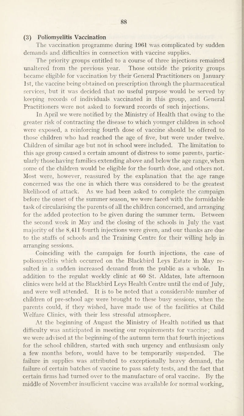 (3) Poliomyelitis Vaccination The vaccination programme during 1961 Vv'as complicated by sudden demands and difficulties in connection with vaccine supplies. The priority groups entitled to a course of three injections remained unaltered from the previous year. Those outside the priority groups became eligible for vaccination by their General Practitioners on January 1st, the vaccine being obtained on prescription through the pharmaceutical services, but it was decided that no useful purpose would be served by keeping records of individuals vaccinated in this group, and General Practitioners were not asked to forward records of such injections. In April we were notified by the Ministry of Health that owing to the greater risk of contracting the disease to which younger children in school were exposed, a reinforcing fourth dose of vaccine should be offered to those children who had reached the age of five, but were under twelve. Children of similar age but not in school were included. The limitation to this age group caused a certain amount of distress to some parents, partic¬ ularly those having families extending above and belowthe age range, when some of the children would be eligible for the fourth dose, and others not. Most were, however, reassured by the explanation that the age range concerned was the one in which there was considered to be the greatest likelihood of attack. As we had been asked to complete the campaign before the onset of the summer season, we were faced with the formidable task of circularising the parents of all the children concerned, and arranging for the added protection to be given during the summer term. Between the second week in May and the closing of the schools in July the vast majority of the 8,411 fourth injections were given, and our thanks are due to the staffs of schools and the Training Centre for their willing help in arranging sessions. Coinciding with the campaign for fourth injections, the case of poliomyelitis which occurred on the Blackbird Leys Estate in May re¬ sulted in a sudden increased demand from the public as a whole. In addition to the regulat weekly clinic at 60 St. Aldates, late afternoon clinics were held at the Blackbird Leys Health Centre until the end of July, and were well attended. It is to be noted that a considerable number of children of pre-school age were brought to these busy sessions, when the parents could, if they wished, have made use of the facilities at Child Welfare Clinics, with their less stressful atmosphere. At the beginning of August the Ministry of Health notified us that difficulty was anticipated in meeting our requirements for vaccine; and we were advised at the beginning of the autumn term that fourth injections for the school children, started with such urgency and enthusiasm only a few months before, would have to be temporarily suspended. The failure in supplies was attributed to exceptionally heavy demand, the failure of certain batches of vaccine to pass safety tests, and the fact that certain firms had turned over to the manufacture of oral vaccine. By the middle of November insufficient vaccine was available for normal working,