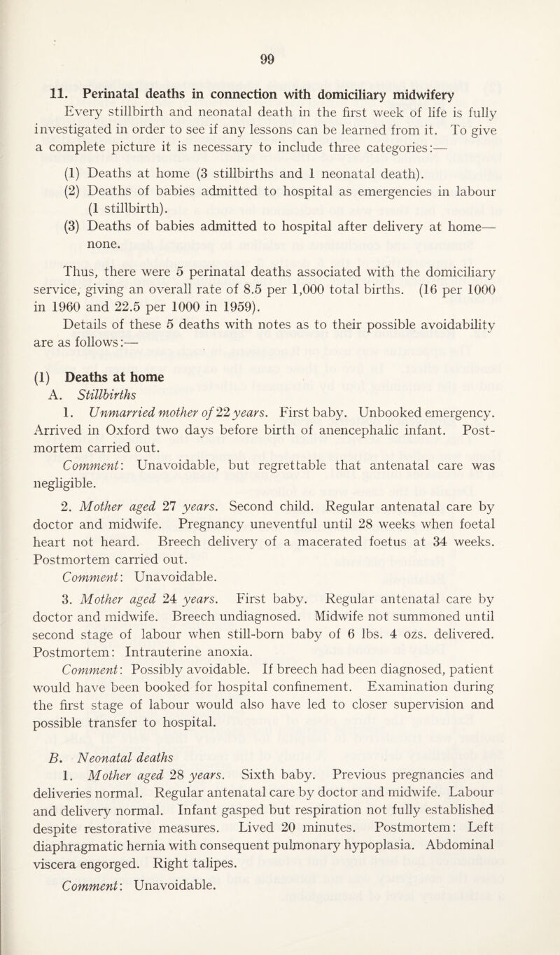 11. Perinatal deaths in connection with domiciliary midwifery Every stillbirth and neonatal death in the first week of life is fully investigated in order to see if any lessons can be learned from it. To give a complete picture it is necessary to include three categories:— (1) Deaths at home (3 stillbirths and 1 neonatal death). (2) Deaths of babies admitted to hospital as emergencies in labour (1 stillbirth). (3) Deaths of babies admitted to hospital after delivery at home— none. Thus, there were 5 perinatal deaths associated with the domiciliary service, giving an overall rate of 8.5 per 1,000 total births. (16 per 1000 in 1960 and 22.5 per 1000 in 1959). Details of these 5 deaths with notes as to their possible avoidability are as follows:— (1) Deaths at home A. Stillbirths 1. Unmarried mother of 22 years. First baby. Unbooked emergency. Arrived in Oxford two days before birth of anencephalic infant. Post¬ mortem carried out. Comment'. Unavoidable, but regrettable that antenatal care was negligible. 2. Mother aged 27 years. Second child. Regular antenatal care by doctor and midwife. Pregnancy uneventful until 28 weeks when foetal heart not heard. Breech delivery of a macerated foetus at 34 weeks. Postmortem carried out. Comment: Unavoidable. 3. Mother aged 24 years. First baby. Regular antenatal care by doctor and midwife. Breech undiagnosed. Midwife not summoned until second stage of labour when still-born baby of 6 lbs. 4 ozs. delivered. Postmortem: Intrauterine anoxia. Comment'. Possibly avoidable. If breech had been diagnosed, patient would have been booked for hospital confinement. Examination during the first stage of labour would also have led to closer supervision and possible transfer to hospital. B. Neonatal deaths 1. Mother aged 28 years. Sixth baby. Previous pregnancies and deliveries normal. Regular antenatal care by doctor and midwife. Labour and delivery normal. Infant gasped but respiration not fully established despite restorative measures. Lived 20 minutes. Postmortem: Left diaphragmatic hernia with consequent pulmonary hypoplasia. Abdominal viscera engorged. Right talipes. Comment'. Unavoidable.