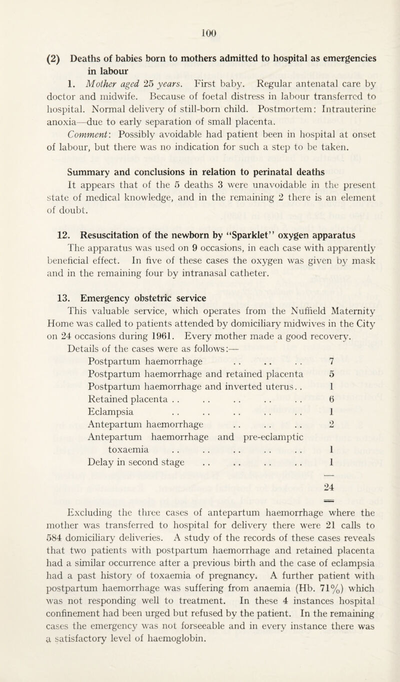 (2) Deaths of babies born to mothers admitted to hospital as emergencies in labour 1. Mother aged 25 years. First baby. Regular antenatal care by doctor and midwife. Because of foetal distress in labour transferred to hospital. Normal delivery of still-born child. Postmortem: Intrauterine anoxia—due to early separation of small placenta. Comment: Possibly avoidable had patient been in hospital at onset of labour, but there was no indication for such a step to be taken. Summary and conclusions in relation to perinatal deaths It appears that of the 5 deaths 3 were unavoidable in the present state of medical knowledge, and in the remaining 2 there is an element of doubt. 12. Resuscitation of the newborn by “Sparklet” oxygen apparatus The apparatus was used on 9 occasions, in each case with apparently beneficial effect. In five of these cases the oxygen was given by mask and in the remaining four by intranasal catheter. 13. Emergency obstetric service This valuable service, which operates from the Nuffield Maternity Home was called to patients attended by domiciliary nhdwives in the City on 24 occasions during 1961. Every mother made a good recovery. Details of the cases were as follows:— Postpartum haemorrhage . . .. . . 7 Postpartum haemorrhage and retained placenta 5 Postpartum haemorrhage and inverted uterus. . 1 Retained placenta . . . . . . . . . . 6 Eclampsia . . . . . . . . . . 1 Antepartum haemorrhage . . . . . . 2 Antepartum haemorrhage and pre-eclamptic toxaemia . . . . . . . . . . 1 Delay in second stage . . . . . . . . 1 24 Excluding the three cases of antepartum haemorrhage where the mother was transferred to hospital for delivery there were 21 calls to 584 domiciliary deliveries. A study of the records of these cases reveals that two patients with postpartum haemorrhage and retained placenta had a similar occurrence after a previous birth and the case of eclampsia had a past history of toxaemia of pregnancy. A further patient with postpartum haemorrhage was suffering from anaemia (Hb. 71%) which was not responding well to treatment. In these 4 instances hospital confinement had been urged but refused by the patient. In the remaining cases the emergency was not forseeable and in every instance there was a satisfactory level of haemoglobin.