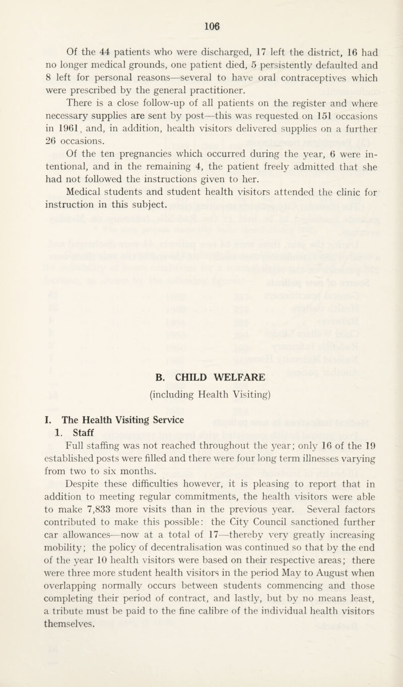 Of the 44 patients who were discharged, 17 left the district, 16 had no longer medical grounds, one patient died, 5 persistently defaulted and 8 left for personal reasons—several to have oral contraceptives which were prescribed by the general practitioner. There is a close follow-up of all patients on the register and where necessary supplies are sent by post—this was requested on 151 occasions in 1961, and, in addition, health visitors delivered supplies on a further 26 occasions. Of the ten pregnancies which occurred during the year, 6 were in¬ tentional, and in the remaining 4, the patient freely admitted that she had not followed the instructions given to her. Medical students and student health visitors attended the clinic for instruction in this subject. B. CHILD WELFARE (including Health Visiting) I. The Health Visiting Service 1. Staff Full staffing was not reached throughout the year; only 16 of the 19 established posts were filled and there were four long term illnesses varying from two to six months. Despite these difficulties however, it is pleasing to report that in addition to meeting regular commitments, the health visitors were able to make 7,833 more visits than in the previous year. Several factors contributed to make this possible: the City Council sanctioned further car allowances-—now at a total of 17—thereby very greatly increasing mobility; the policy of decentralisation was continued so that by the end of the year 10 health visitors were based on their respective areas; there were three more student health visitors in the period May to August when overlapping normally occurs between students commencing and those completing their period of contract, and lastly, but by no means least, a tribute must be paid to the fine calibre of the individual health visitors themselves.