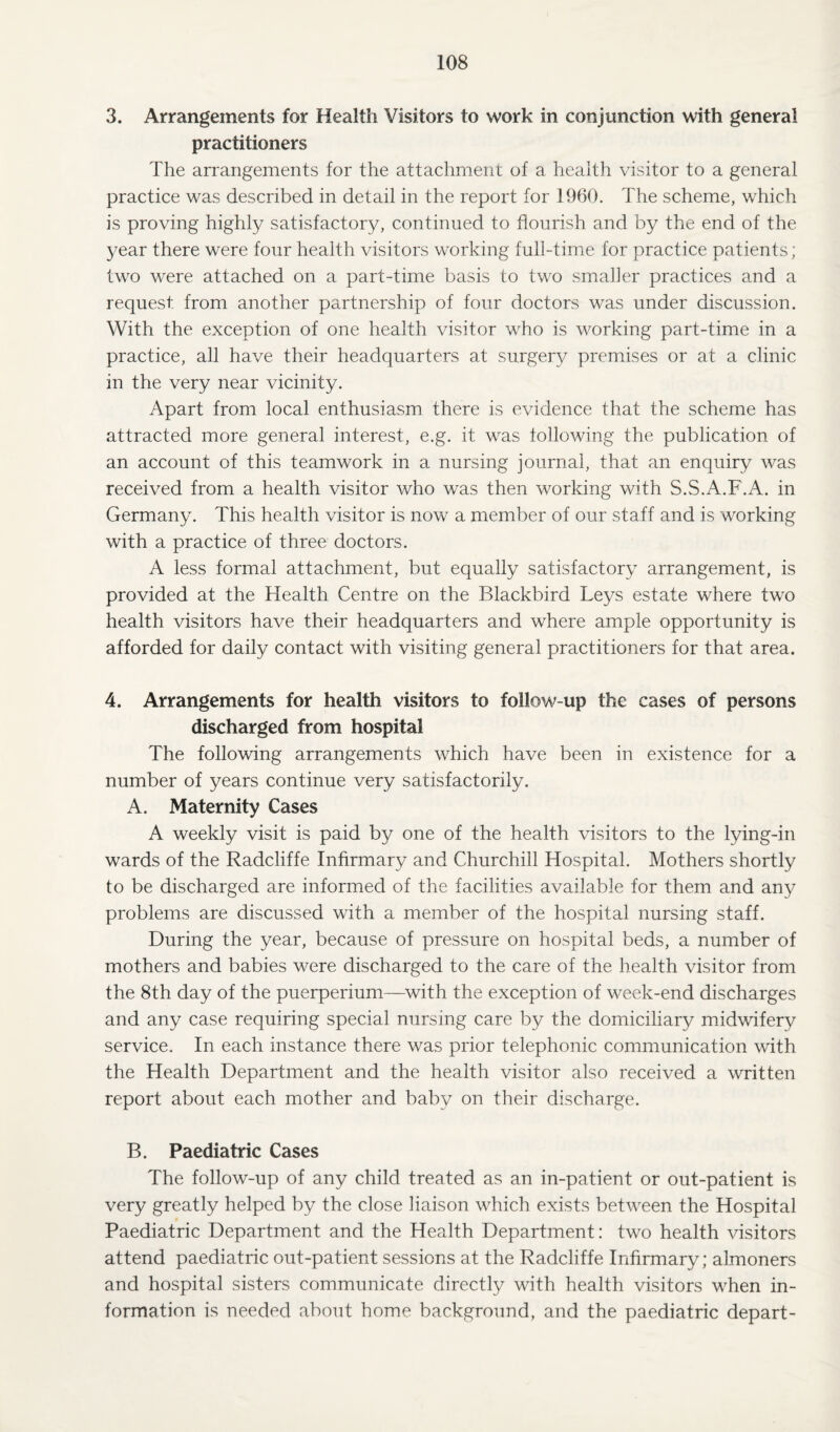 3. Arrangements for Health Visitors to work in conjunction with general practitioners The arrangements for the attachment of a health visitor to a general practice was described in detail in the report for 1960. The scheme, which is proving highly satisfactory, continued to flourish and by the end of the year there were four health visitors working full-time for practice patients; two were attached on a part-time basis to two smaller practices and a request, from another partnership of four doctors was under discussion. With the exception of one health visitor who is working part-time in a practice, all have their headquarters at surgery premises or at a clinic in the very near vicinity. Apart from local enthusiasm there is evidence that the scheme has attracted more general interest, e.g. it was following the publication of an account of this teamwork in a nursing journal, that an enquiry was received from a health visitor who was then working with S.S.A.F.A. in Germany. This health visitor is now a member of our staff and is working with a practice of three doctors. A less formal attachment, but equally satisfactory arrangement, is provided at the Health Centre on the Blackbird Leys estate where two health visitors have their headquarters and where ample opportunity is afforded for daily contact with visiting general practitioners for that area. 4. Arrangements for health visitors to follow-up the cases of persons discharged from hospital The following arrangements which have been in existence for a number of years continue very satisfactorily. A. Maternity Cases A weekly visit is paid by one of the health visitors to the lying-in wards of the Radcliffe Infirmary and Churchill Hospital. Mothers shortly to be discharged are informed of the facilities available for them and any problems are discussed with a member of the hospital nursing staff. During the year, because of pressure on hospital beds, a number of mothers and babies were discharged to the care of the health visitor from the 8th day of the puerperium—with the exception of week-end discharges and any case requiring special nursing care by the domiciliary midwifery service. In each instance there was prior telephonic communication with the Health Department and the health visitor also received a written report about each mother and baby on their discharge. B. Paediatric Cases The follow-up of any child treated as an in-patient or out-patient is very greatly helped by the close liaison which exists between the Hospital Paediatric Department and the Health Department: two health visitors attend paediatric out-patient sessions at the Radcliffe Infirmary; almoners and hospital sisters communicate directly with health visitors when in¬ formation is needed about home background, and the paediatric depart-