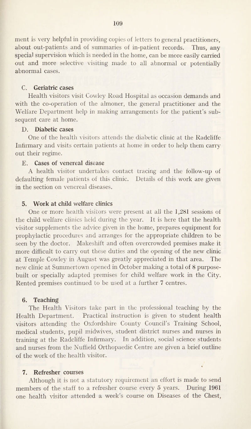 ment is very helpful in providing copies of letters to general practitioners, about out-patients and of summaries of in-patient records. Thus, any special supervision which is needed in the home, can be more easily carried out and more selective visiting made to all abnormal or potentially abnormal cases. C. Geriatric cases Health visitors visit Cowley Road Hospital as occasion demands and with the co-operation of the almoner, the general practitioner and the Welfare Department help in making arrangements for the patient’s sub¬ sequent care at home. D. Diabetic cases One of the health visitors attends the diabetic clinic at the Radcliffe Infirmary and visits certain patients at home in order to help them carry out their regime. E. Cases of venereal disease A health visitor undertakes contact tracing and the follow-up of defaulting female patients of this clinic. Details of this work are given in the section on venereal diseases. 5. Work at child welfare clinics One or more health visitors were present at all the 1,281 sessions of the child welfare clinics held during the year. It is here that the health visitor supplements the advice given in the home, prepares equipment for prophylactic procedures and arranges for the appropriate children to be seen by the doctor. Makeshift and often overcrowded premises make it more difficult to carry out these duties and the opening of the new clinic at Temple Cowley in August was greatly appreciated in that area. The new clinic at Summertown opened in October making a total of 8 purpose- built or specially adapted premises for child welfare work in the City. Rented premises continued to be used at a further 7 centres. 6. Teaching The Health Visitors take part in the professional teaching by the Health Department. Practical instruction is given to student health visitors attending the Oxfordshire County Council’s Training School, medical students, pupil midwives, student district nurses and nurses in training at the Radcliffe Infirmary. In addition, social science students and nurses from the Nuffield Orthopaedic Centre are given a brief outline of the work of the health visitor. * 7. Refresher courses Although it is not a statutory requirement an effort is made to send members of the staff to a refresher course every 5 years. During 1961 one health visitor attended a week’s course on Diseases of the Chest,