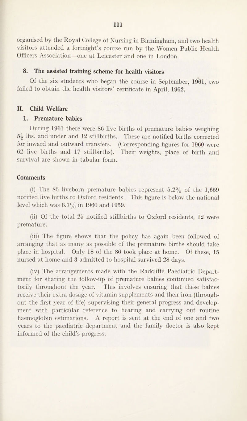 organised by the Royal College of Nursing in Birmingham, and two health visitors attended a fortnight’s course run by the Women Public Health Officers Association—one at Leicester and one in London. 8. The assisted training scheme for health visitors Of the six students who began the course in September, 1961, two failed to obtain the health visitors’ certificate in April, 1962. II. Child Welfare 1. Premature babies During 1961 there were 86 live births of premature babies weighing 5J lbs. and under and 12 stillbirths. These are notified births corrected for inward and outward transfers. (Corresponding figures for 1960 were 62 live births and 17 stillbirths). Their weights, place of birth and survival are shown in tabular form. Comments (i) The 86 liveborn premature babies represent 5.2% of the 1,659 notified live births to Oxford residents. This figure is below the national level which was 6.7% in 1960 and 1959. (ii) Of the total 25 notified stillbirths to Oxford residents, 12 were premature. (iii) The figure shows that the policy has again been followed of arranging that as many as possible of the premature births should take place in hospital. Only 18 of the 86 took place at home. Of these, 15 nursed at home and 3 admitted to hospital survived 28 days. (iv) The arrangements made with the Radcliffe Paediatric Depart¬ ment for sharing the follow-up of premature babies continued satisfac¬ torily throughout the year. This involves ensuring that these babies receive their extra dosage of vitamin supplements and their iron (through¬ out the first year of life) supervising their general progress and develop¬ ment with particular reference to hearing and carrying out routine haemoglobin estimations. A report is sent at the end of one and two years to the paediatric department and the family doctor is also kept informed of the child’s progress.