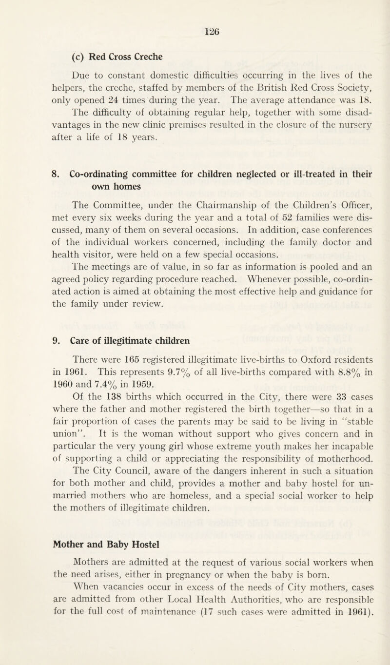 (c) Red Cross Creche Due to constant domestic difficulties occurring in the lives of the helpers, the creche, staffed by members of the British Red Cross Society, only opened 24 times during the year. The average attendance was 18. The difficulty of obtaining regular help, together with some disad¬ vantages in the new clinic premises resulted in the closure of the nursery after a life of 18 years. 8. Co-ordinating committee for children neglected or ill-treated in their own homes The Committee, under the Chairmanship of the Children’s Officer, met every six weeks during the year and a total of 52 families were dis¬ cussed, many of them on several occasions. In addition, case conferences of the individual workers concerned, including the family doctor and health visitor, were held on a few special occasions. The meetings are of value, in so far as information is pooled and an agreed policy regarding procedure reached. Whenever possible, co-ordin¬ ated action is aimed at obtaining the most effective help and guidance for the family under review. 9. Care of illegitimate children There were 165 registered illegitimate live-births to Oxford residents in 1961. This represents 9.7% of all live-births compared with 8.8% in 1960 and 7.4% in 1959. Of the 138 births which occurred in the City, there were 33 cases where the father and mother registered the birth together—so that in a fair proportion of cases the parents may be said to be living in ‘ 'stable union”. It is the woman without support who gives concern and in particular the very young girl whose extreme youth makes her incapable of supporting a child or appreciating the responsibility of motherhood. The City Council, aware of the dangers inherent in such a situation for both mother and child, provides a mother and baby hostel for un¬ married mothers who are homeless, and a special social worker to help the mothers of illegitimate children. Mother and Baby Hostel Mothers are admitted at the request of various social workers when the need arises, either in pregnancy or when the baby is born. When vacancies occur in excess of the needs of City mothers, cases are admitted from other Local Health Authorities, who are responsible for the full cost of maintenance (17 such cases were admitted in 1961).