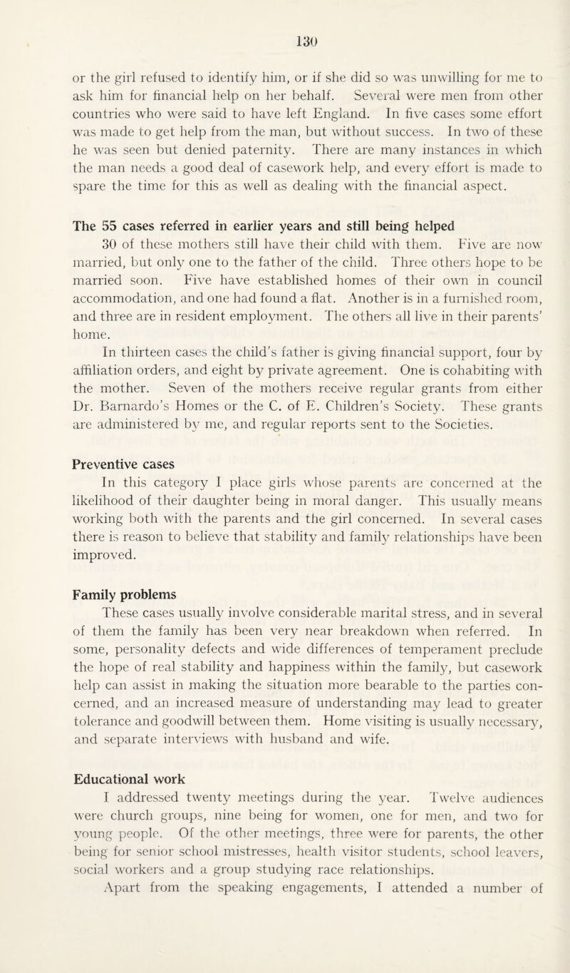 or the girl refused to identify him, or if she did so was unwilling for me to ask him for financial help on her behalf. Several were men from other countries who were said to have left England. In five cases some effort was made to get help from the man, but without success. In two of these he was seen but denied paternity. There are many instances in which the man needs a good deal of casework help, and every effort is made to spare the time for this as well as dealing with the financial aspect. The 55 cases referred in earlier years and still being helped 30 of these mothers still have their child with them. Five are now married, but only one to the father of the child. Three others hope to be married soon. Five have established homes of their own in council accommodation, and one had found a flat. Another is in a furnished room, and three are in resident employment. The others all live in their parents' home. In thirteen cases the child’s father is giving financial support, four by affiliation orders, and eight by private agreement. One is cohabiting with the mother. Seven of the mothers receive regular grants from either Dr. Barnardo’s Homes or the C. of E. Children’s Society. These grants are administered by me, and regular reports sent to the Societies. Preventive cases In this category I place girls whose parents are concerned at the likelihood of their daughter being in moral danger. This usually means working both with the parents and the girl concerned. In several cases there is reason to believe that stability and family relationships have been improved. Family problems These cases usually involve considerable marital stress, and in several of them the family has been very near breakdown when referred. In some, personality defects and wide differences of temperament preclude the hope of real stability and happiness within the family, but casework help can assist in making the situation more bearable to the parties con¬ cerned, and an increased measure of understanding may lead to greater tolerance and goodwill between them. Home visiting is usually necessary, and separate interviews with husband and wife. Educational work I addressed twenty meetings during the year. Twelve audiences were church groups, nine being for women, one for men, and two for young people. Of the other meetings, three were for parents, the other being for senior school mistresses, health visitor students, school leavers, social workers and a group studying race relationships. Apart from the speaking engagements, I attended a number of