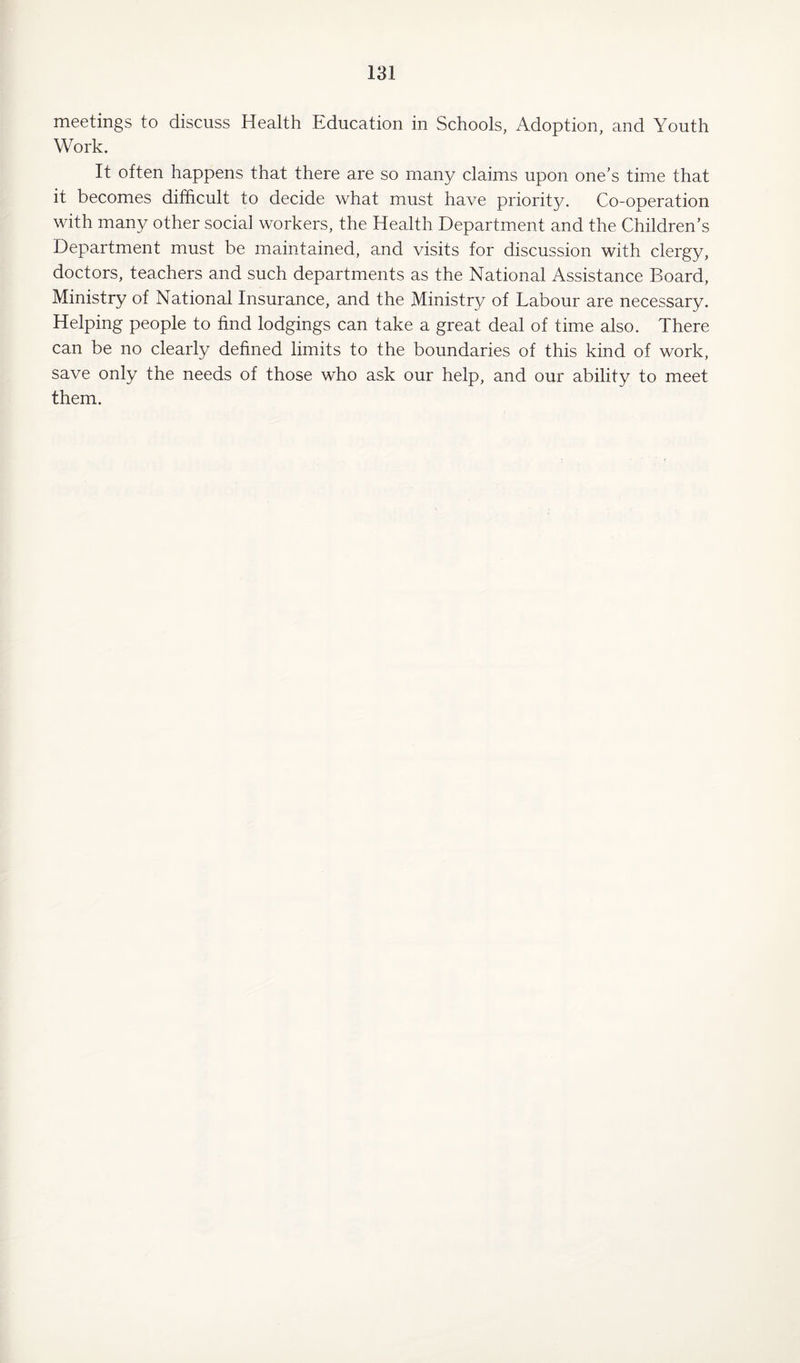 meetings to discuss Health .Education in Schools, Adoption, and Youth Work. It often happens that there are so many claims upon one's time that it becomes difficult to decide what must have priority. Co-operation with many other social workers, the Health Department and the Children’s Department must be maintained, and visits for discussion with clergy, doctors, teachers and such departments as the National Assistance Board, Ministry of National Insurance, and the Ministry of Labour are necessary. Helping people to find lodgings can take a great deal of time also. There can be no clearly defined limits to the boundaries of this kind of work, save only the needs of those who ask our help, and our ability to meet them.