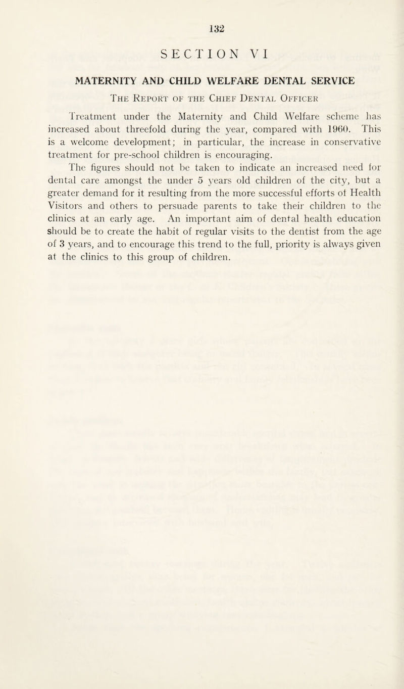 SECTION VI MATERNITY AND CHILD WELFARE DENTAL SERVICE The Report of the Chief Dental Officer Treatment under the Maternity and Child Welfare scheme has increased about threefold during the year, compared with 1960. This is a welcome development; in particular, the increase in conservative treatment for pre-school children is encouraging. The figures should not be taken to indicate an increased need lor dental care amongst the under 5 years old children of the city, but a greater demand for it resulting from the more successful efforts of Health Visitors and others to persuade parents to take their children to the clinics at an early age. An important aim of dental health education should be to create the habit of regular visits to the dentist from the age of 3 years, and to encourage this trend to the full, priority is always given at the clinics to this group of children.