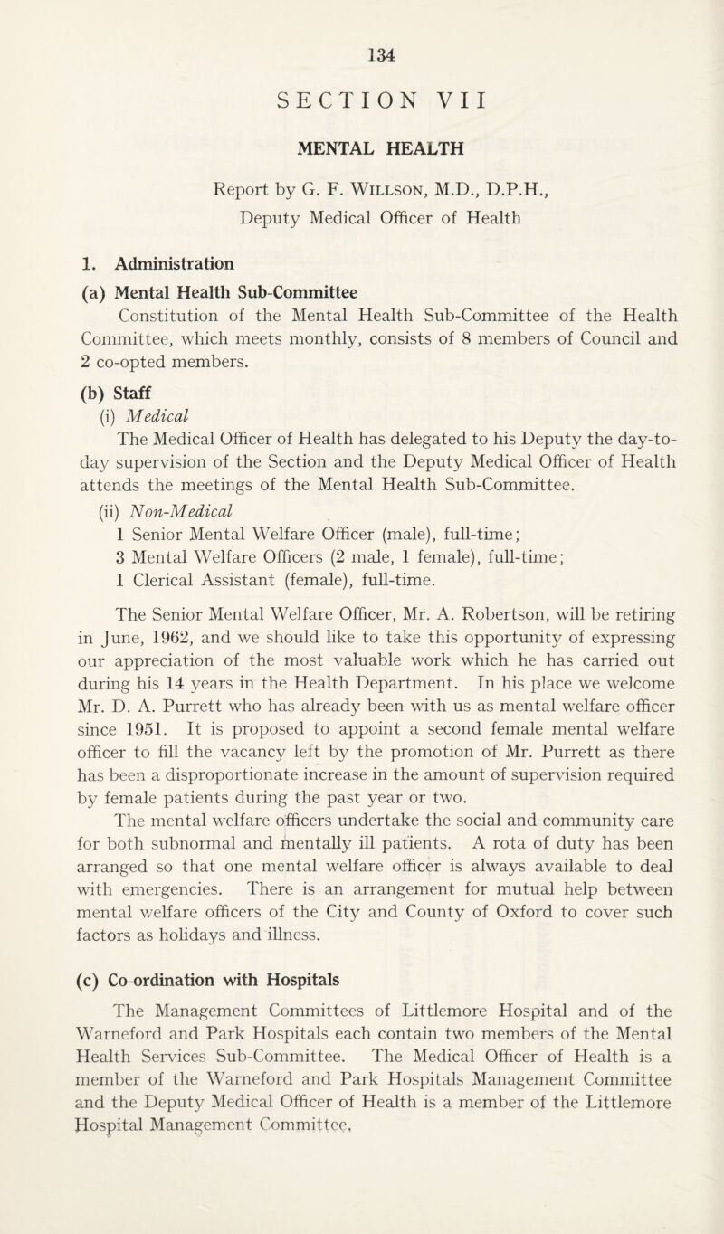 SECTION VII MENTAL HEALTH Report by G. F. Willson, M.D., D.P.H., Deputy Medical Officer of Health 1. Administration (a) Mental Health Sub-Committee Constitution of the Mental Health Sub-Committee of the Health Committee, which meets monthly, consists of 8 members of Council and 2 co-opted members. (b) Staff (i) Medical The Medical Officer of Health has delegated to his Deputy the day-to- day supervision of the Section and the Deputy Medical Officer of Health attends the meetings of the Mental Health Sub-Cornmittee. (ii) Non-Medical 1 Senior Mental Welfare Officer (male), full-time; 3 Mental Welfare Officers (2 male, 1 female), full-time; 1 Clerical Assistant (female), full-time. The Senior Mental Welfare Officer, Mr. A. Robertson, will be retiring in June, 1962, and we should like to take this opportunity of expressing our appreciation of the most valuable work which he has carried out during his 14 years in the Health Department. In his place we welcome Mr. D. A. Purrett who has already been with us as mental welfare officer since 1951. It is proposed to appoint a second female mental welfare officer to fill the vacancy left by the promotion of Mr. Purrett as there has been a disproportionate increase in the amount of supervision required by female patients during the past year or two. The mental welfare officers undertake the social and community care for both subnormal and mentally ill patients. A rota of duty has been arranged so that one mental welfare officer is always available to deal with emergencies. There is an arrangement for mutual help between mental welfare officers of the City and County of Oxford to cover such factors as holidays and illness. (c) Co-ordination with Hospitals The Management Committees of Littlemore Hospital and of the Warneford and Park Hospitals each contain two members of the Mental Health Services Sub-Committee. The Medical Officer of Health is a member of the Warneford and Park Hospitals Management Committee and the Deputy Medical Officer of Health is a member of the Littlemore Hospital Management Committee.