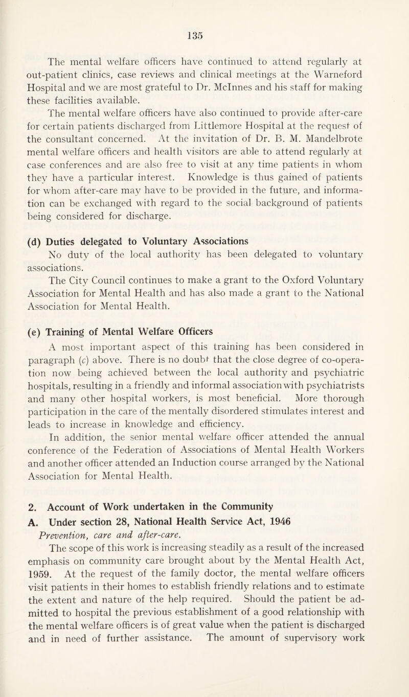 The mental welfare officers have continued to attend regularly at out-patient clinics, case reviews and clinical meetings at the YVarneford Hospital and we are most grateful to Dr. Mclnnes and his staff for making these facilities available. The mental welfare officers have also continued to provide after-care for certain patients discharged from Littlemore Hospital at the request of the consultant concerned. At the invitation of Dr. B. M. Mandelbrote mental welfare officers and health visitors are able to attend regularly at case conferences and are also free to visit at any time patients in whom they have a particular interest. Knowledge is thus gained of patients for whom after-care may have to be provided in the future, and informa¬ tion can be exchanged with regard to the social background of patients being considered for discharge. (d) Duties delegated to Voluntary Associations No duty of the local authority has been delegated to voluntary associations. The City Council continues to make a grant to the Oxford Voluntary Association for Mental Health and has also made a grant to the National Association for Mental Health. (e) Training of Mental Welfare Officers A most important aspect of this training has been considered in paragraph (c) above. There is no doubi~ that the close degree of co-opera¬ tion now being achieved between the local authority and psychiatric hospitals, resulting in a friendly and informal association with psychiatrists and many other hospital workers, is most beneficial. More thorough participation in the care of the mentally disordered stimulates interest and leads to increase in knowledge and efficiency. In addition, the senior mental welfare officer attended the annual conference of the Federation of Associations of Mental Health Workers and another officer attended an Induction course arranged by the National Association for Mental Health. 2. Account of Work undertaken in the Community A. Under section 28, National Health Service Act, 1946 Prevention, care and after-care. The scope of this work is increasing steadily as a result of the increased emphasis on community care brought about by the Mental Health Act, 1959. At the request of the family doctor, the mental welfare officers visit patients in their homes to establish friendly relations and to estimate the extent and nature of the help required. Should the patient be ad¬ mitted to hospital the previous establishment of a good relationship with the mental welfare officers is of great value when the patient is discharged and in need of further assistance. The amount of supervisor)/ work