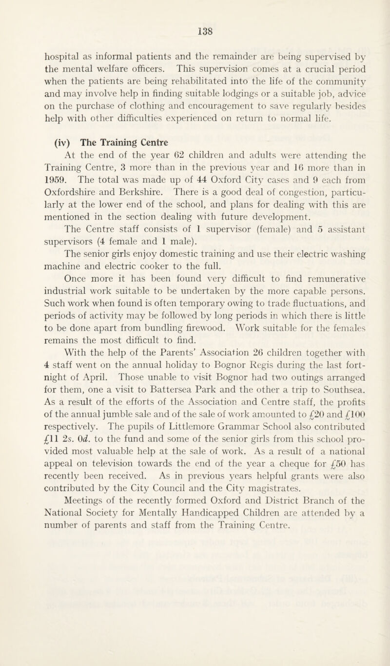 hospital as informal patients and the remainder are being supervised by the mental welfare officers. This supervision comes at a crucial period when the patients are being rehabilitated into the life of the community and may involve help in finding suitable lodgings or a suitable job, advice on the purchase of clothing and encouragement to save regularly besides help with other difficulties experienced on return to normal life. (iv) The Training Centre At the end of the year 62 children and adults were attending the Training Centre, 3 more than in the previous year and 16 more than in 1959. The total was made up of 44 Oxford City cases and 9 each from Oxfordshire and Berkshire. There is a good deal of congestion, particu¬ larly at the lower end of the school, and plans for dealing with this are mentioned in the section dealing with future development. The Centre staff consists of 1 supervisor (female) and 5 assistant supervisors (4 female and 1 male). The senior girls enjoy domestic training and use their electric washing machine and electric cooker to the full. Once more it has been found very difficult to find remunerative industrial work suitable to be undertaken by the more capable persons. Such work when found is often temporary owing to trade fluctuations, and periods of activity may be followed by long periods in which there is little to be done apart from bundling firewood. Work suitable for the females remains the most difficult to find. With the help of the Parents’ Association 26 children together with 4 staff went on the annual holiday to Bognor Regis during the last fort¬ night of April. Those unable to visit Bognor had two outings arranged for them, one a visit to Battersea Park and the other a trip to Southsea. As a result of the efforts of the Association and Centre staff, the profits of the annual jumble sale and of the sale of work amounted to £20 and £100 respectively. The pupils of Littlemore Grammar School also contributed £11 2s. 0d. to the fund and some of the senior girls from this school pro¬ vided most valuable help at the sale of work. As a result of a national appeal on television towards the end of the year a cheque for £50 has recently been received. As in previous years helpful grants were also contributed by the City Council and the City magistrates. Meetings of the recently formed Oxford and District Branch of the National Society for Mentally Handicapped Children are attended by a number of parents and staff from the Training Centre.