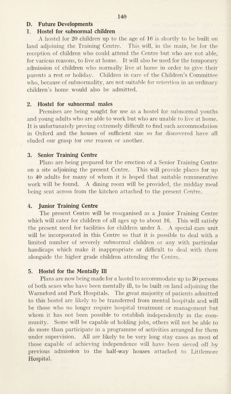 D. Future Developments 1. Hostel for subnormal children A hostel for 20 children up to the age of 16 is shortly to be built on land adjoining the Training Centre. This will, in the main, be for the reception of children who could attend the Centre but who are not able, for various reasons, to live at home. It will also be used for the temporary admission of children who normally live at home in order to give their parents a rest or holiday. Children in care of the Children's Committee who, because of subnormality, are not suitable for retention in an ordinary children's home would also be admitted. 2. Hostel for subnormal males Premises are being sought for use as a hostel for subnormal youths and young adults who are able to work but who are unable to live at home. It is unfortunately proving extremely difficult to find such accommodation in Oxford and the houses of sufficient size so far discovered have all eluded our grasp tor one reason or another. 3. Senior Training Centre Plans are being prepared for the erection of a Senior Training Centre on a site adjoining the present Centre. This will provide places for up to 40 adults for many of whom it is hoped that suitable remunerative work will be found. A dining room will be provided, the midday meal being sent across from the kitchen attached to the present Centre. 4. Junior Training Centre The present Centre will be reorganised as a Junior Training Centre which will cater for children of all ages up to about 16. This will satisfy the present need for facilities for children under 5. A special care unit will be incorporated in this Centre so that it is possible to deal with a limited number of severely subnormal children or any with particular handicaps which make it inappropriate or difficult to deal with them alongside the higher grade children attending the Centre. 5. Hostel for the Mentally Ill Plans are now being made for a hostel to accommodate up to 30 persons of both sexes who have been mentally ill, to be built on land adjoining the Warneford and Park Hospitals. The great majority of patients admitted to this hostel are likely to be transferred from mental hospitals and will be those who no longer require hospital treatment or management but whom it has not been possible to establish independently in the com¬ munity. Some will be capable of holding jobs, others will not be able to do more than participate in a programme of activities arranged for them under supervision. All are likely to be very long stay cases as most of those capable of achieving independence will have been sieved off by previous admission to the half-way houses attached to Littlemore Hospital.