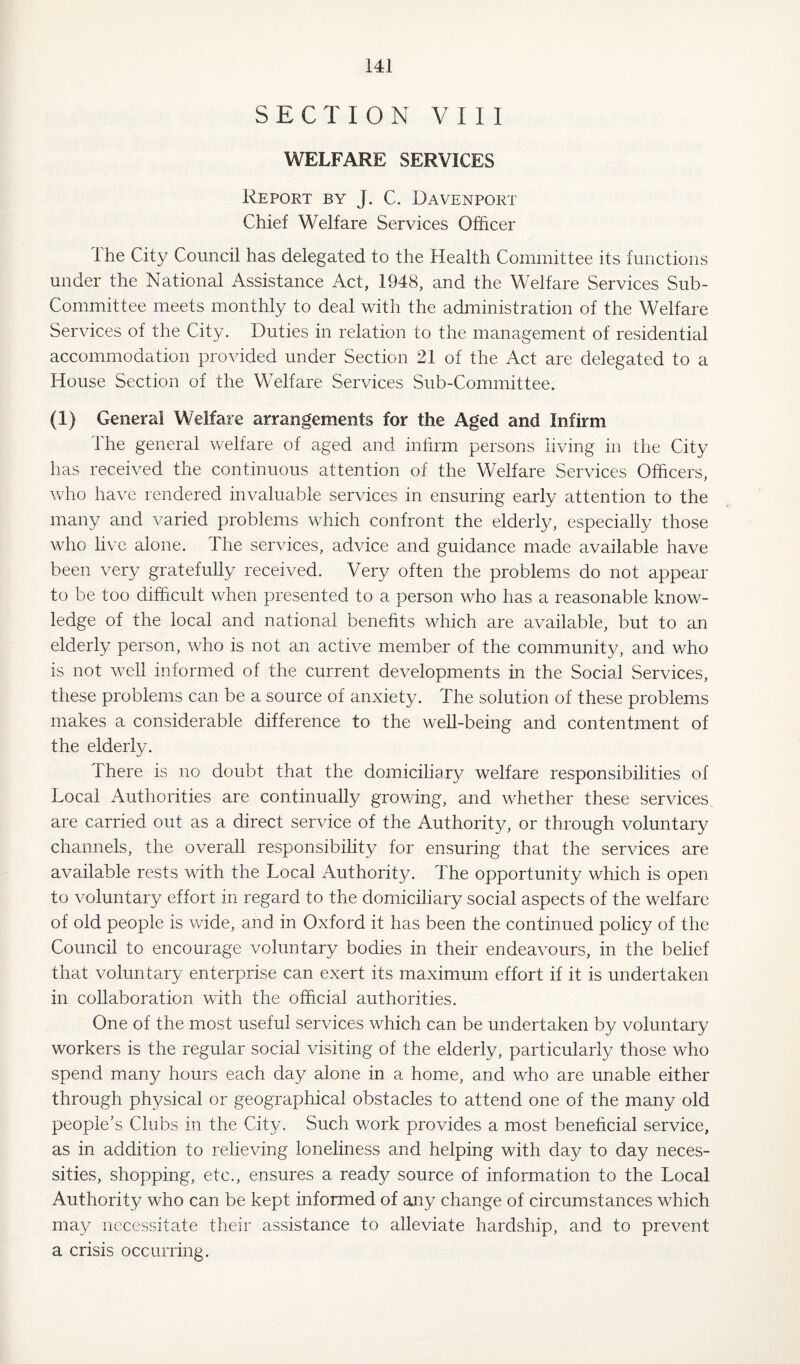 SECTION VIII WELFARE SERVICES Report by J. C. Davenport Chief Welfare Services Officer The City Council has delegated to the Health Committee its functions under the National Assistance Act, 1948, and the Welfare Services Sub- Committee meets monthly to deal with the administration of the Welfare Services of the City. Duties in relation to the management of residential accommodation provided under Section 21 of the Act are delegated to a House Section of the Welfare Services Sub-Committee. (1) General Welfare arrangements for the Aged and Infirm The general welfare of aged and infirm persons living in the City has received the continuous attention of the Welfare Services Officers, who have rendered invaluable services in ensuring early attention to the many and varied problems which confront the elderly, especially those who live alone. The services, advice and guidance made available have been very gratefully received. Very often the problems do not appear to be too difficult when presented to a person who has a reasonable know¬ ledge of the local and national benefits which are available, but to an elderly person, who is not an active member of the community, and v/ho is not well informed of the current developments in the Social Services, these problems can be a source of anxiety. The solution of these problems makes a considerable difference to the well-being and contentment of the elderly. There is no doubt that the domiciliary welfare responsibilities of Local Authorities are continually growing, and whether these services are carried out as a direct service of the Authority, or through voluntary channels, the overall responsibility for ensuring that the services are available rests with the Local Authority. The opportunity which is open to voluntary effort in regard to the domiciliary social aspects of the welfare of old people is wide, and in Oxford it has been the continued policy of the Council to encourage voluntary bodies in their endeavours, in the belief that voluntary enterprise can exert its maximum effort if it is undertaken in collaboration with the official authorities. One of the most useful services which can be undertaken by voluntary workers is the regular social visiting of the elderly, particularly those who spend many hours each day alone in a home, and who are unable either through physical or geographical obstacles to attend one of the many old people's Clubs in the City. Such work provides a most beneficial service, as in addition to relieving loneliness and helping with day to day neces¬ sities, shopping, etc., ensures a ready source of information to the Local Authority who can be kept informed of any change of circumstances which may necessitate their assistance to alleviate hardship, and to prevent a crisis occurring.