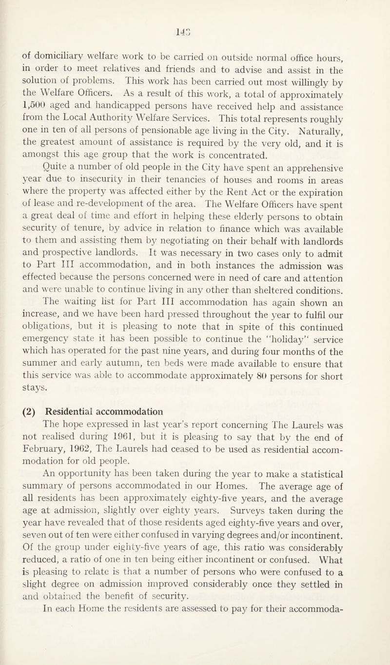 of domiciliary welfare work to be carried on outside normal office hours, in order to meet relatives and friends and to advise and assist in the solution of problems. This work has been carried out most willingly by the YV elf are Officers. As a result of this work, a total of approximately 1,500 aged and handicapped persons have received help and assistance from the Local Authority Welfare Services. This total represents roughly one in ten of all persons of pensionable age living in the City. Naturally, the greatest amount of assistance is required by the very old, and it is amongst this age group that the work is concentrated. Quite a number of old people in the City have spent an apprehensive year due to insecurity in their tenancies of houses and rooms in areas where the property was affected either by the Rent Act or the expiration of lease and re-development of the area. The Welfare Officers have spent a great deal of time and effort in helping these elderly persons to obtain security of tenure, by advice in relation to finance which was available to them and assisting them by negotiating on their behalf with landlords and prospective landlords. It was necessary in two cases only to admit to Part III accommodation, and in both instances the admission was effected because the persons concerned were in need of care and attention and were unable to continue living in any other than sheltered conditions. 1 he waiting list for Part III accommodation has again shown an increase, and we have been hard pressed throughout the year to fulfil our obligations, but it is pleasing to note that in spite of this continued emergency state it has been possible to continue the “holiday service which has operated for the past nine years, and during four months of the summer and early autumn, ten beds were made available to ensure that this service was able to accommodate approximately 80 persons for short stays. (2) Residential accommodation The hope expressed in last year’s report concerning The Laurels was not realised during 1961, but it is pleasing to say that by the end of February, 1962, The Laurels had ceased to be used as residential accom¬ modation for old people. An opportunity has been taken during the year to make a statistical summary of persons accommodated in our Homes. The average age of all residents has been approximately eighty-five years, and the average age at admission, slightly over eighty years. Surveys taken during the year have revealed that of those residents aged eighty-five years and over, seven out of ten were either confused in varying degrees and/or incontinent. Of the group under eighty-five years of age, this ratio was considerably reduced, a ratio of one in ten being either incontinent or confused. What is pleasing to relate is that a number of persons who were confused to a slight degree on admission improved considerably once they settled in and obtained the benefit of security. In each Home the residents are assessed to pay for their aecommoda-