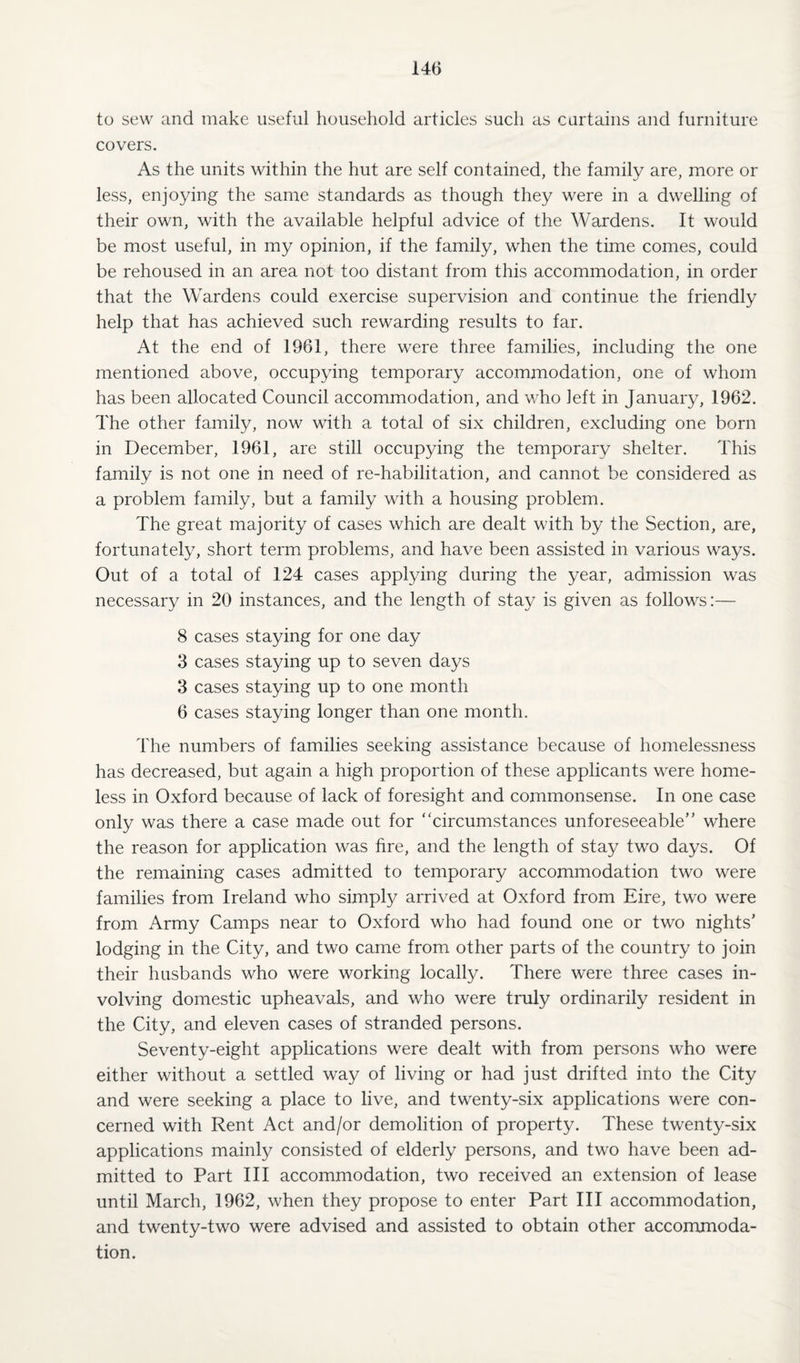 to sew and make useful household articles such as curtains and furniture covers. As the units within the hut are self contained, the family are, more or less, enjoying the same standards as though they were in a dwelling of their own, with the available helpful advice of the Wardens. It would be most useful, in my opinion, if the family, when the time comes, could be rehoused in an area not too distant from this accommodation, in order that the Wardens could exercise supervision and continue the friendly help that has achieved such rewarding results to far. At the end of 1961, there were three families, including the one mentioned above, occupying temporary accommodation, one of whom has been allocated Council accommodation, and who left in January, 1962. The other family, now with a total of six children, excluding one born in December, 1961, are still occupying the temporary shelter. This family is not one in need of re-habilitation, and cannot be considered as a problem family, but a family with a housing problem. The great majority of cases which are dealt with by the Section, are, fortunately, short term problems, and have been assisted in various ways. Out of a total of 124 cases applying during the year, admission was necessary in 20 instances, and the length of stay is given as follows:— 8 cases staying for one day 3 cases staying up to seven days 3 cases staying up to one month 6 cases staying longer than one month. The numbers of families seeking assistance because of homelessness has decreased, but again a high proportion of these applicants were home¬ less in Oxford because of lack of foresight and commonsense. In one case only was there a case made out for “circumstances unforeseeable” where the reason for application was fire, and the length of stay two days. Of the remaining cases admitted to temporary accommodation two were families from Ireland who simply arrived at Oxford from Eire, two were from Army Camps near to Oxford who had found one or two nights’ lodging in the City, and two came from other parts of the country to join their husbands who were working locally. There were three cases in¬ volving domestic upheavals, and who were truly ordinarily resident in the City, and eleven cases of stranded persons. Seventy-eight applications were dealt with from persons who were either without a settled way of living or had just drifted into the City and were seeking a place to live, and twenty-six applications were con¬ cerned with Rent Act and/or demolition of property. These twenty-six applications mainly consisted of elderly persons, and two have been ad¬ mitted to Part III accommodation, two received an extension of lease until March, 1962, when they propose to enter Part III accommodation, and twenty-two were advised and assisted to obtain other accommoda¬ tion.