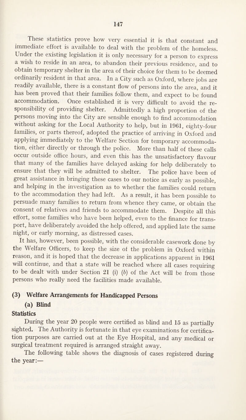 These statistics prove how very essential it is that constant and immediate effort is available to deal with the problem of the homeless. Under the existing legislation it is only necessary for a person to express a wish to reside in an area, to abandon their previous residence, and to obtain temporary shelter in the area of their choice for them to be deemed ordinarily resident in that area. In a City such as Oxford, where jobs are readily available, there is a constant flow of persons into the area, and it has been proved that their families follow them, and expect to be found accommodation. Once established it is very difficult to avoid the re¬ sponsibility of providing shelter. Admittedly a high proportion of the persons moving into the City are sensible enough to find accommodation without asking for the Local Authority to help, but in 1961, eighty-four families, or parts thereof, adopted the practice of arriving in Oxford and applying immediately to the Welfare Section for temporary accommoda¬ tion, either directly or through the police. More than half of these calls occur outside office hours, and even this has the unsatisfactory flavour that many of the families have delayed asking for help deliberately to ensure that they will be admitted to shelter. The police have been of great assistance in bringing these cases to our notice as early as possible, and helping in the investigation as to whether the families could return to the accommodation they had left. As a result, it has been possible to persuade many families to return from whence they came, or obtain the consent of relatives and friends to accommodate them. Despite all this effort, some families who have been helped, even to the finance for trans¬ port, have deliberately avoided the help offered, and applied late the same night, or early morning, as distressed cases. It has, however, been possible, with the considerable casework done by the Welfare Officers, to keep the size of the problem in Oxford within reason, and it is hoped that the decrease in applications apparent in 1961 will continue, and that a state will be reached where all cases requiring to be dealt with under Section 21 (i) (b) of the Act will be from those persons who really need the facilities made available. (3) Welfare Arrangements for Handicapped Persons (a) Blind Statistics During the year 20 people were certified as blind and 15 as partially sighted. The Authority is fortunate in that eye examinations for certifica¬ tion purposes are carried out at the Eye Hospital, and any medical or surgical treatment required is arranged straight away. The following table shows the diagnosis of cases registered during the year:—