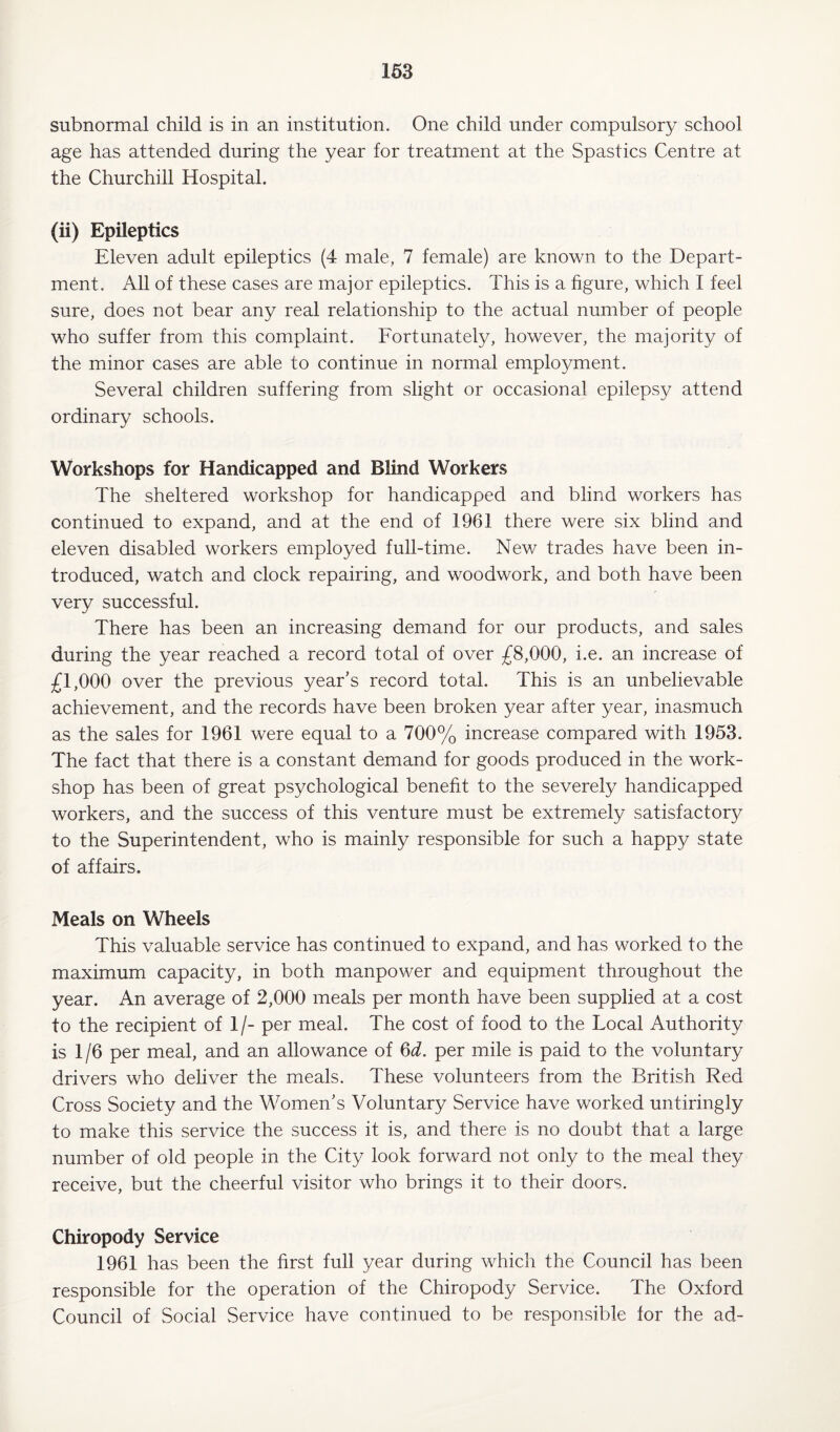 subnormal child is in an institution. One child under compulsory school age has attended during the year for treatment at the Spastics Centre at the Churchill Hospital. (ii) Epileptics Eleven adult epileptics (4 male, 7 female) are known to the Depart¬ ment. All of these cases are major epileptics. This is a figure, which I feel sure, does not bear any real relationship to the actual number of people who suffer from this complaint. Fortunately, however, the majority of the minor cases are able to continue in normal employment. Several children suffering from slight or occasional epilepsy attend ordinary schools. Workshops for Handicapped and Blind Workers The sheltered workshop for handicapped and blind workers has continued to expand, and at the end of 1961 there were six blind and eleven disabled workers employed full-time. New trades have been in¬ troduced, watch and clock repairing, and woodwork, and both have been very successful. There has been an increasing demand for our products, and sales during the year reached a record total of over £8,000, i.e. an increase of £1,000 over the previous year’s record total. This is an unbelievable achievement, and the records have been broken year after year, inasmuch as the sales for 1961 were equal to a 700% increase compared with 1953. The fact that there is a constant demand for goods produced in the work¬ shop has been of great psychological benefit to the severely handicapped workers, and the success of this venture must be extremely satisfactory to the Superintendent, who is mainly responsible for such a happy state of affairs. Meals on Wheels This valuable service has continued to expand, and has worked to the maximum capacity, in both manpower and equipment throughout the year. An average of 2,000 meals per month have been supplied at a cost to the recipient of 1 /- per meal. The cost of food to the Local Authority is 1/6 per meal, and an allowance of 6^. per mile is paid to the voluntary drivers who deliver the meals. These volunteers from the British Red Cross Society and the Women’s Voluntary Service have worked untiringly to make this service the success it is, and there is no doubt that a large number of old people in the City look forward not only to the meal they receive, but the cheerful visitor who brings it to their doors. Chiropody Service 1961 has been the first full year during which the Council has been responsible for the operation of the Chiropody Service. The Oxford Council of Social Service have continued to be responsible for the ad-