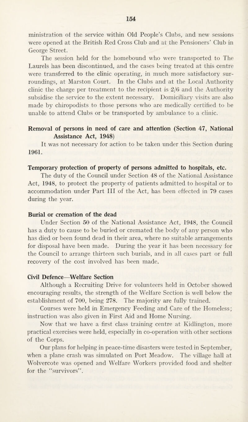 ministration of the service within Old People’s Clubs, and new sessions were opened at the British Red Cross Club and at the Pensioners’ Club in George Street. The session held for the homebound who were transported to The Laurels has been discontinued, and the cases being treated at this centre were transferred to the clinic operating, in much more satisfactory sur¬ roundings, at Marston Court. In the Clubs and at the Local Authority clinic the charge per treatment to the recipient is 2/6 and the Authority subsidise the service to the extent necessary. Domiciliary visits are also made by chiropodists to those persons who are medically certified to be unable to attend Clubs or be transported by ambulance to a clinic. Removal of persons in need of care and attention (Section 47, National Assistance Act, 1948) It was not necessary for action to be taken under this Section during 1961. Temporary protection of property of persons admitted to hospitals, etc. The duty of the Council under Section 48 of the National Assistance Act, 1948, to protect the property of patients admitted to hospital or to accommodation under Part III of the Act, has been effected in 79 cases during the year. Burial or cremation of the dead Under Section 50 of the National Assistance Act, 1948, the Council has a duty to cause to be buried or cremated the body of any person who has died or been found dead in their area, where no suitable arrangements for disposal have been made. During the year it has been necessary for the Council to arrange thirteen such burials, and in all cases part or full recovery of the cost involved has been made. Civil Defence—Welfare Section Although a Recruiting Drive for volunteers held in October showed encouraging results, the strength of the Welfare Section is well below the establishment of 700, being 278. The majority are fully trained. Courses were held in Emergency Feeding and Care of the Homeless; instruction was also given in First Aid and Home Nursing. Now that we have a first class training centre at Kidlington, more practical exercises were held, especially in co-operation with other sections of the Corps. Our plans for helping in peace-time disasters were tested in September, when a plane crash was simulated on Port Meadow. The village hall at Wolvercote was opened and Welfare Workers provided food and shelter for the ‘survivors”.
