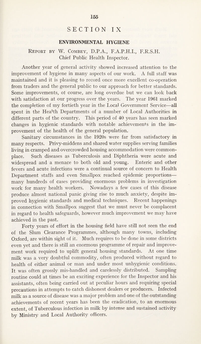 SECTION IX ENVIRONMENTAL HYGIENE Report by W. Combey, D.P.A., F.A.P.H.I., F.R.S.H. Chief Public Health Inspector. Another year of general activity showed increased attention to the improvement of hygiene in many aspects of our work. A full staff was maintained and it is pleasing to record once more excellent co-operation from traders and the general public to our approach for better standards. Some improvements, ot course, are long overdue but we can look back with satisfaction at our progress over the years. The year 1961 marked the completion of my fortieth year in the Local Government Service—all spent in the HeaHh Departments of a number of Local Authorities in different parts of the country. This period of 40 years has seen marked changes in hygienic standards with notable achievements in the im¬ provement of the health of the general population. Sanitary circumstances in the 1920s were far from satisfactory in many respects. Privy-middens and shared water supplies serving families living in cramped and overcrowded housing accommodation were common¬ place. Such diseases as Tuberculosis and Diphtheria were acute and widespread and a menace to both old and young. Enteric and other fevers and acute infections were a continual source of concern to Health Department staffs and even Smallpox reached epidemic proportions— many hundreds of cases providing enormous problems in investigation work for many health workers. Nowadays a few cases of this disease produce almost national panic giving rise to much anxiety, despite im¬ proved hygienic standards and medical techniques. Recent happenings in connection with Smallpox suggest that we must never be complacent in regard to health safeguards, however much improvement we may have achieved in the past. Forty years of effort in the housing field have still not seen the end of the Slum Clearance Programmes, although many towns, including Oxford, are within sight of it. Much requires to be done in some districts even yet and there is still an enormous programme of repair and improve¬ ment work required to uplift general housing standards. At one time milk was a very doubtful commodity, often produced without regard to health of either animal or man and under most unhygienic conditions. It was often grossly mis-handled and carelessly distributed. Sampling routine could at times be an exciting experience for the Inspector and his assistants, often being carried out at peculiar hours and requiring special precautions in attempts to catch dishonest dealers or producers. Infected milk as a source of disease was a major problem and one of the outstanding achievements of recent years has been the eradication, to an enormous extent, of Tuberculous infection in milk by intense and sustained activity by Ministry and Local Authority officers.