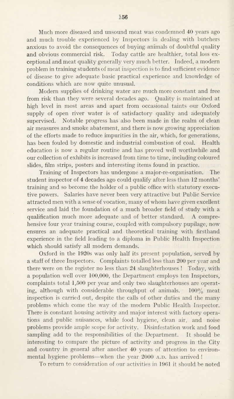 356 Much more diseased and unsound meat was condemned 40 years ago and much trouble experienced by Inspectors in dealing with butchers anxious to avoid the consequences of buying animals of doubtful quality and obvious commercial risk. Today cattle are healthier, total loss ex¬ ceptional and meat quality generally very much better. Indeed, a modern problem in training students of meat inspection is to find sufficient evidence of disease to give adequate basic practical experience and knowledge of conditions which are now quite unusual. Modern supplies of drinking water are much more constant and free from risk than they were several decades ago. Quality is maintained at high level in most areas and apart from occasional taints our Oxford supply of open river water is of satisfactory quality and adequately supervised. Notable progress has also been made in the realm of clean air measures and smoke abatement, and there is now growing appreciation of the efforts made to reduce impurities in the air, which, for generations, has been fouled by domestic and industrial combustion of coal. Health education is now a regular routine and has proved well worthwhile and our collection of exhibits is increased from time to time, including coloured slides, film strips, posters and interesting items found in practice. Training of Inspectors has undergone a major-re-organisation. The student inspector of 4 decades ago could qualify after less than 12 months' training and so become the holder of a public office with statutory execu¬ tive powers. Salaries have never been very attractive but Public Service attracted men with a sense of vocation, many of whom have given excellent service and laid the foundation of a much broader field of study with a qualification much more adequate and of better standard. A compre¬ hensive four year training course, coupled with compulsory pupilage, now ensures an adequate practical and theoretical training with firsthand experience in the field leading to a diploma in Public Health Inspection which should satisfy all modern demands. Oxford in the 1920s was only half its present population, served by a staff of three Inspectors. Complaints totalled less than 200 per year and there were on the register no less than 24 slaughterhouses ! Today, with a population well over 100,000, the Department employs ten Inspectors, complaints total 1,500 per year and only two slaughterhouses are operat¬ ing, although with considerable throughput of animals. 100% meat inspection is carried out, despite the calls of other duties and the many problems which come the way of the modern Public Health Inspector. There is constant housing activity and major interest with factory opera¬ tions and public nuisances, while food hygiene, clean air, and noise problems provide ample scope for activity. Disinfestation work and food sampling add to the responsibilities of the Department. It should be interesting to compare the picture of activity and progress in the City and country in general after another 40 years of attention to environ¬ mental hygiene problems—when the year 2000 a.d. has arrived ! To return to consideration of our activities in 1961 it should be noted