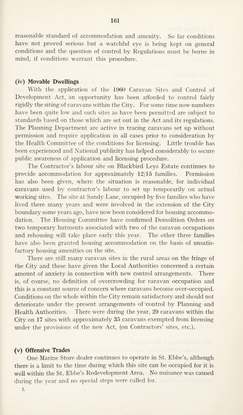 reasonable standard of accommodation and amenity. So far conditions have not proved serious but a watchful eye is being kept on general conditions and the question of control by Regulations must be borne in mind, if conditions warrant this procedure. (iv) Movable Dwellings With the application of the 1960 Caravan Sites and Control of Development Act, an opportunity has been afforded to control fairly rigidly the siting of caravans within the City. For some time now numbers have been quite low and such sites as have been permitted are subject to standards based on those which are set out in the Act and its regulations. The Planning Department are active in tracing caravans set up without permission and require application in all cases prior to consideration by the Health Committee of the conditions for licensing. Little trouble has been experienced and National publicity has helped considerably to secure public awareness of application and licensing procedure. The Contractor's labour site on Blackbird Leys Estate continues to provide accommodation for approximately 12/15 families. Permission has also been given, where the situation is reasonable, for individual caravans used by contractor’s labour to set up temporarily on actual working sites. The site at Sandy Lane, occupied by five families who have lived there many years and were involved in the extension of the City boundary some years ago, have now been considered for housing accommo¬ dation. The Housing Committee have confirmed Demolition Orders on two temporary hutments associated with two of the caravan occupations and rehousing will take place early this year. The other three families have also been granted housing accommodation on the basis of unsatis¬ factory housing amenities on the site. There are still many caravan sites in the rural areas on the fringe of the City and these have given the Local Authorities concerned a certain amount of anxiety in connection with new control arrangements. There is, of course, no definition of overcrowding for caravan occupation and this is a constant source of concern where caravans become over-occupied. Conditions on the whole within the City remain satisfactory and should not deteriorate under the present arrangements of control by Planning and Health Authorities. There were during the year, 29 caravans within the City on 17 sites with approximately 35 caravans exempted from licensing under the provisions of the new Act, (on Contractors' sites, etc.). (v) Offensive Trades One Marine Store dealer continues to operate in St. Ebbe’s, although there is a limit to the time during which this site can be occupied for it is well within the St. Ebbe’s Redevelopment Area. No nuisance was caused during the year and no special steps were called for, L
