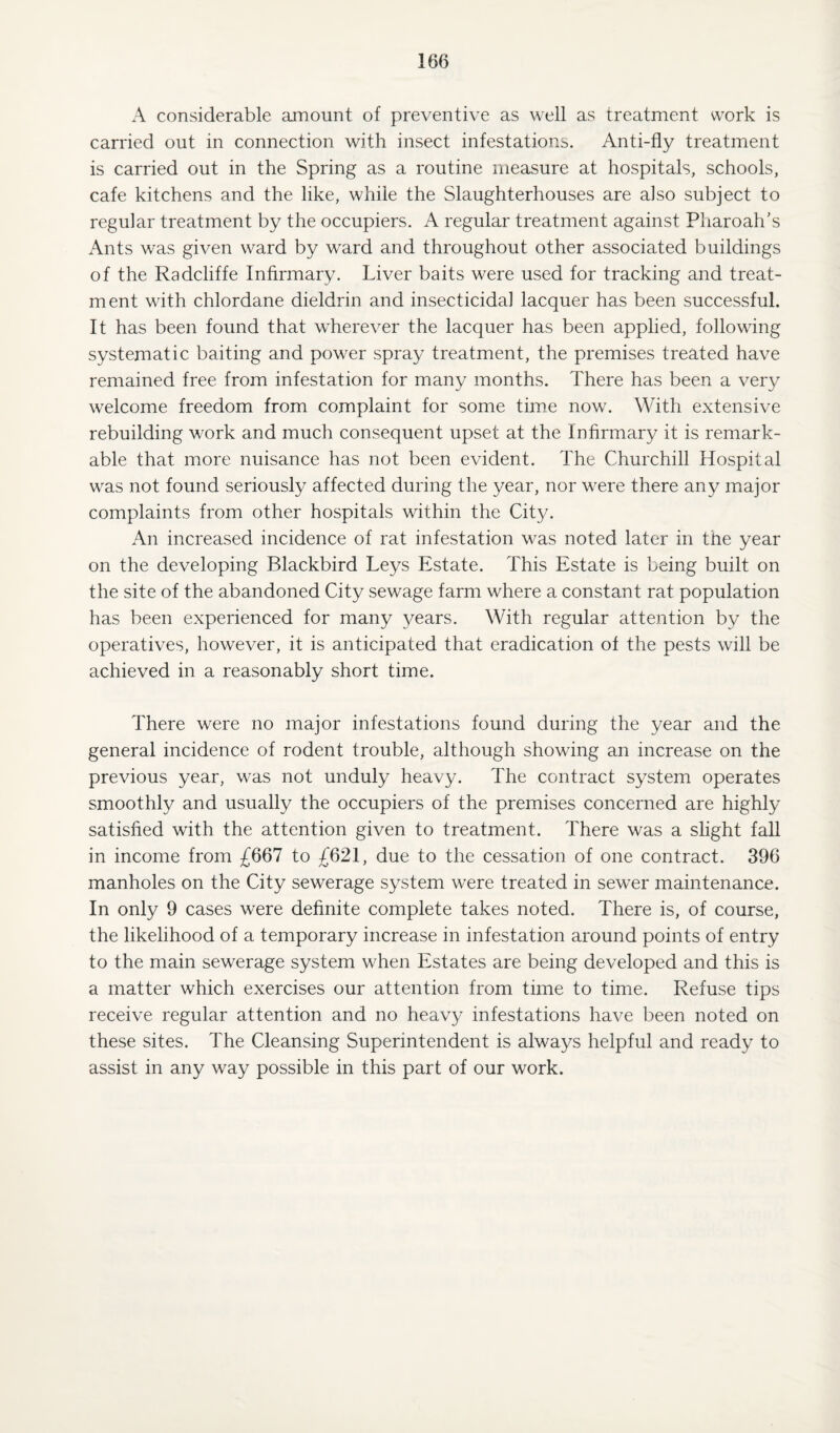 A considerable amount of preventive as well as treatment work is carried out in connection with insect infestations. Anti-fly treatment is carried out in the Spring as a routine measure at hospitals, schools, cafe kitchens and the like, while the Slaughterhouses are also subject to regular treatment by the occupiers. A regular treatment against Pharoah’s Ants was given ward by ward and throughout other associated buildings of the Radcliffe Infirmary. Liver baits were used for tracking and treat¬ ment with chlordane dieldrin and insecticidal lacquer has been successful. It has been found that wherever the lacquer has been applied, following systematic baiting and power spray treatment, the premises treated have remained free from infestation for many months. There has been a very welcome freedom from complaint for some time now. With extensive rebuilding work and much consequent upset at the Infirmary it is remark¬ able that more nuisance has not been evident. The Churchill Hospital was not found seriously affected during the year, nor were there any major complaints from other hospitals within the City. An increased incidence of rat infestation was noted later in the year on the developing Blackbird Leys Estate. This Estate is being built on the site of the abandoned City sewage farm where a constant rat population has been experienced for many years. With regular attention by the operatives, however, it is anticipated that eradication of the pests will be achieved in a reasonably short time. There were no major infestations found during the year and the general incidence of rodent trouble, although showing an increase on the previous year, was not unduly heavy. The contract system operates smoothly and usually the occupiers of the premises concerned are highly satisfied with the attention given to treatment. There was a slight fall in income from £667 to £621, due to the cessation of one contract. 396 manholes on the City sewerage system were treated in sewer maintenance. In only 9 cases were definite complete takes noted. There is, of course, the likelihood of a temporary increase in infestation around points of entry to the main sewerage system when Estates are being developed and this is a matter which exercises our attention from time to time. Refuse tips receive regular attention and no heav}/ infestations have been noted on these sites. The Cleansing Superintendent is always helpful and ready to assist in any way possible in this part of our work.