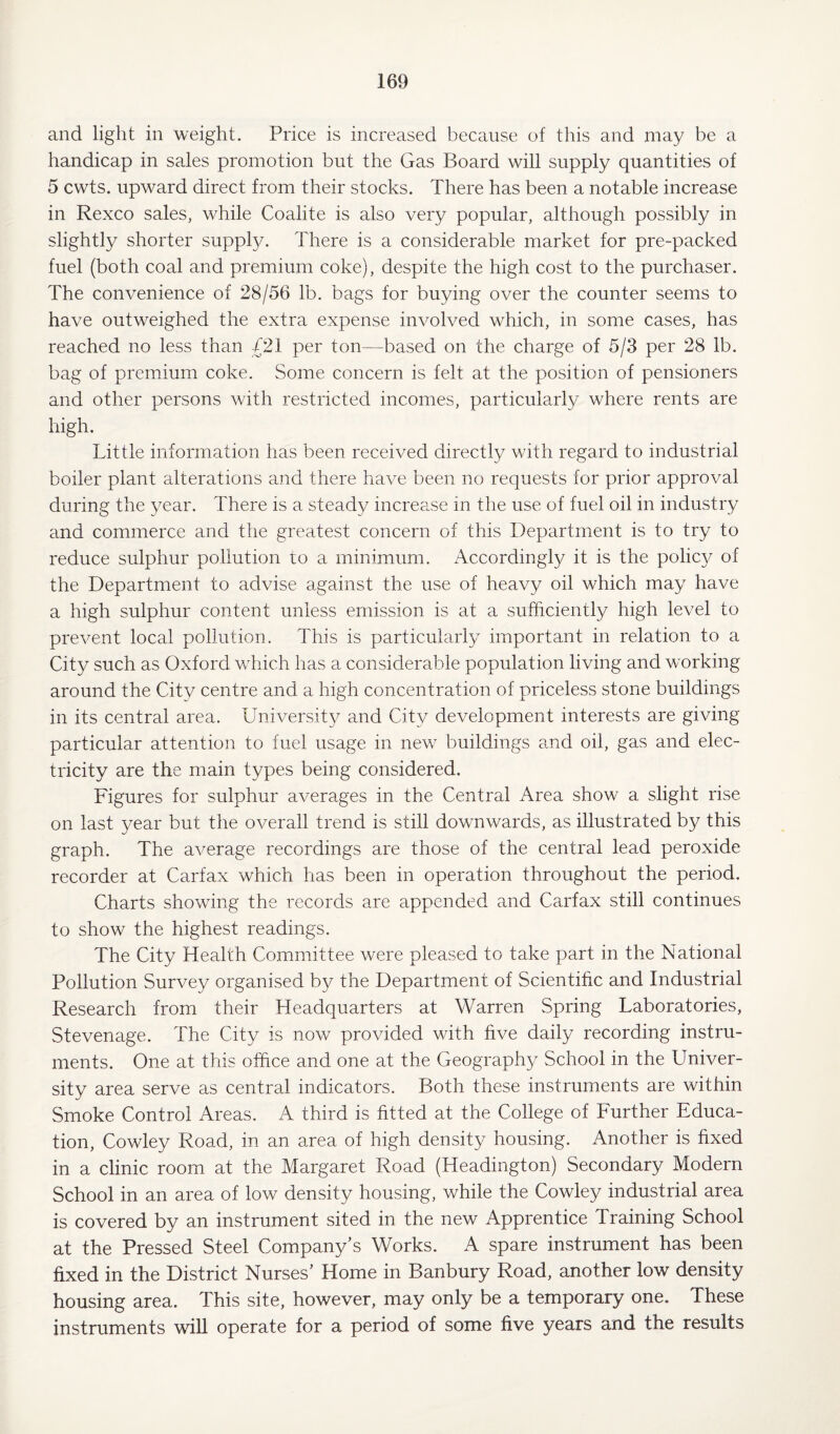 and light in weight. Price is increased because of this and may be a handicap in sales promotion but the Gas Board will supply quantities of 5 cwts. upward direct from their stocks. There has been a notable increase in Rexco sales, while Coalite is also very popular, although possibly in slightly shorter supply. There is a considerable market for pre-packed fuel (both coal and premium coke), despite the high cost to the purchaser. The convenience of 28/56 lb. bags for buying over the counter seems to have outweighed the extra expense involved which, in some cases, has reached no less than /21 per ton—based on the charge of 5/3 per 28 lb. bag of premium coke. Some concern is felt at the position of pensioners and other persons with restricted incomes, particularly where rents are high. Little information has been received directly with regard to industrial boiler plant alterations and there have been no requests for prior approval during the year. There is a steady increase in the use of fuel oil in industry and commerce and the greatest concern of this Department is to try to reduce sulphur pollution to a minimum. Accordingly it is the policy of the Department to advise against the use of heavy oil which may have a high sulphur content unless emission is at a sufficiently high level to prevent local pollution. This is particularly important in relation to a City such as Oxford which has a considerable population living and working around the City centre and a high concentration of priceless stone buildings in its central area. University and City development interests are giving particular attention to fuel usage in new buildings and oil, gas and elec¬ tricity are the main types being considered. Figures for sulphur averages in the Central Area show a slight rise on last year but the overall trend is still downwards, as illustrated by this graph. The average recordings are those of the central lead peroxide recorder at Carfax which has been in operation throughout the period. Charts showing the records are appended and Carfax still continues to show the highest readings. The City Health Committee were pleased to take part in the National Pollution Survey organised by the Department of Scientific and Industrial Research from their Headquarters at Warren Spring Laboratories, Stevenage. The City is now provided with five daily recording instru¬ ments. One at this office and one at the Geography School in the Llniver- sity area serve as central indicators. Both these instruments are within Smoke Control Areas. A third is fitted at the College of Further Educa¬ tion, Cowley Road, in an area of high density housing. Another is fixed in a clinic room at the Margaret Road (Headington) Secondary Modern School in an area of low density housing, while the Cowley industrial area is covered by an instrument sited in the new Apprentice Training School at the Pressed Steel Company’s Works. A spare instrument has been fixed in the District Nurses’ Home in Banbury Road, another low density housing area. This site, however, may only be a temporary one. These instruments will operate for a period of some five years and the results