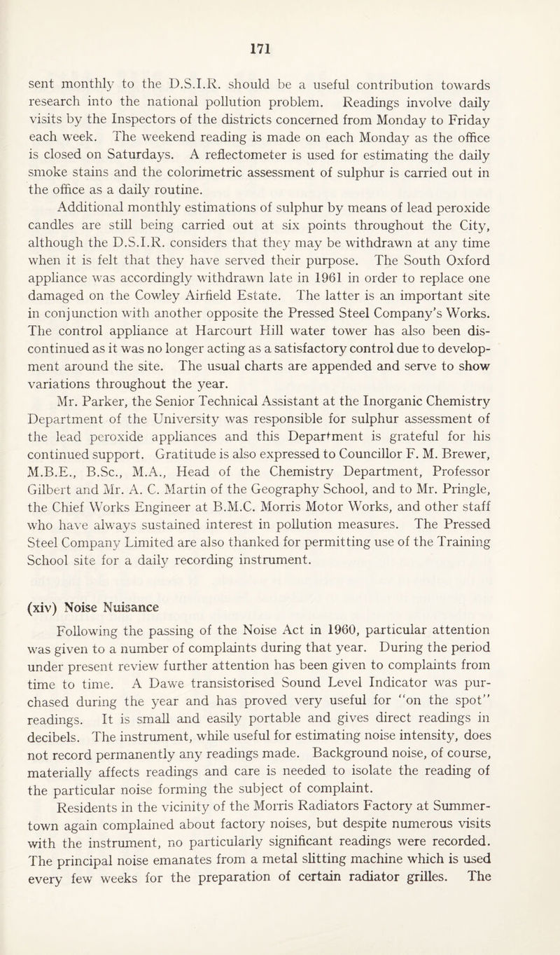 sent monthly to the D.S.I.R. should be a useful contribution towards research into the national pollution problem. Readings involve daily visits by the Inspectors of the districts concerned from Monday to Friday each week. The weekend reading is made on each Monday as the office is closed on Saturdays. A reflectometer is used for estimating the daily smoke stains and the colorimetric assessment of sulphur is carried out in the office as a daily routine. Additional monthly estimations of sulphur by means of lead peroxide candles are still being carried out at six points throughout the City, although the D.S.I.R. considers that they may be withdrawn at any time when it is felt that they have served their purpose. The South Oxford appliance was accordingly withdrawn late in 1961 in order to replace one damaged on the Cowley Airfield Estate. The latter is an important site in conjunction with another opposite the Pressed Steel Company’s Works. The control appliance at Harcourt Hill water tower has also been dis¬ continued as it was no longer acting as a satisfactory control due to develop¬ ment around the site. The usual charts are appended and serve to show variations throughout the year. Mr. Parker, the Senior Technical Assistant at the Inorganic Chemistry Department of the University was responsible for sulphur assessment of the lead peroxide appliances and this Department is grateful for his continued support. Gratitude is also expressed to Councillor F. M. Brewer, M.B.E., B.Sc., M.A., Head of the Chemistry Department, Professor Gilbert and Mr. A. C. Martin of the Geography School, and to Mr. Pringle, the Chief Works Engineer at B.M.C. Morris Motor Works, and other staff who have always sustained interest in pollution measures. The Pressed Steel Company Limited are also thanked for permitting use of the Training School site for a daily recording instrument. (xiv) Noise Nuisance Following the passing of the Noise Act in 1960, particular attention was given to a number of complaints during that year. During the period under present review further attention has been given to complaints from time to time. A Dawe transistorised Sound Level Indicator was pur¬ chased during the year and has proved very useful for “on the spot” readings. It is small and easily portable and gives direct readings in decibels. The instrument, while useful for estimating noise intensity, does not record permanently any readings made. Background noise, of course, materially affects readings and care is needed to isolate the reading of the particular noise forming the subject of complaint. Residents in the vicinity of the Morris Radiators Factory at Summer- town again complained about factory noises, but despite numerous visits with the instrument, no particularly significant readings were recorded. The principal noise emanates from a metal slitting machine which is used every few weeks for the preparation of certain radiator grilles. The