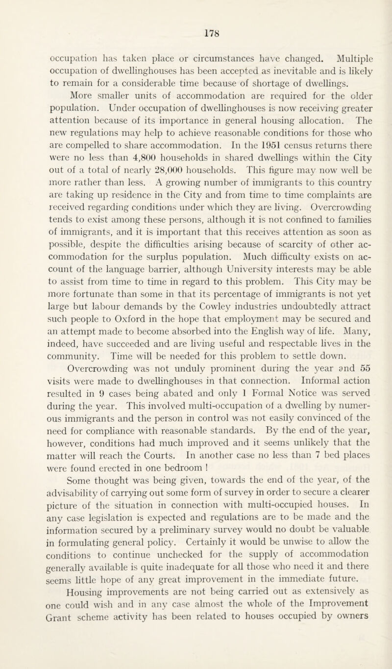 occupation has taken place or circumstances have changed. Multiple occupation of dwellinghouses has been accepted as inevitable and is likely to remain for a considerable time because of shortage of dwellings. More smaller units of accommodation are required for the older population. Under occupation of dwellinghouses is now receiving greater attention because of its importance in general housing allocation. The new regulations may help to achieve reasonable conditions for those who are compelled to share accommodation. In the 1951 census returns there were no less than 4,800 households in shared dwellings within the City out of a total of nearly 28,000 households. This figure may now well be more rather than less. A growing number of immigrants to this country are taking up residence in the City and from time to time complaints are received regarding conditions under which they are living. Overcrowding tends to exist among these persons, although it is not confined to families of immigrants, and it is important that this receives attention as soon as possible, despite the difficulties arising because of scarcity of other ac¬ commodation for the surplus population. Much difficulty exists on ac¬ count of the language barrier, although University interests may be able to assist from time to time in regard to this problem. This City may be more fortunate than some in that its percentage of immigrants is not yet large but labour demands by the Cowley industries undoubtedly attract such people to Oxford in the hope that employment may be secured and an attempt made to become absorbed into the English way of life. Many, indeed, have succeeded and are living useful and respectable lives in the community. Time will be needed for this problem to settle down. Overcrowding was not unduly prominent during the year and 55 visits were made to dwellinghouses in that connection. Informal action resulted in 9 cases being abated and only 1 Formal Notice was served during the year. This involved multi-occupation of a dwelling by numer¬ ous immigrants and the person in control was not easily convinced of the need for compliance with reasonable standards. By the end of the year, however, conditions had much improved and it seems unlikely that the matter will reach the Courts. In another case no less than 7 bed places were found erected in one bedroom ! Some thought was being given, towards the end of the year, of the advisability of carrying out some form of survey in order to secure a clearer picture of the situation in connection with multi-occupied houses. In any case legislation is expected and regulations are to be made and the information secured by a preliminary survey would no doubt be valuable in formulating general policy. Certainly it would be unwise to allow the conditions to continue unchecked for the supply of accommodation generally available is quite inadequate for all those who need it and there seems little hope of any great improvement in the immediate future. Housing improvements are not being carried out as extensively as one could wish and in any case almost the whole of the Improvement Grant scheme activity has been related to houses occupied by owners