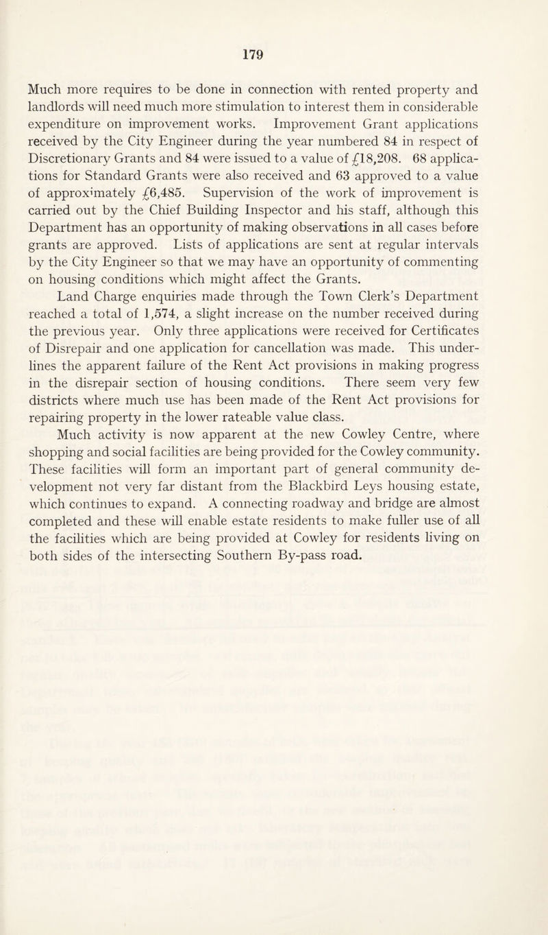 Much more requires to be done in connection with rented property and landlords will need much more stimulation to interest them in considerable expenditure on improvement works. Improvement Grant applications received by the City Engineer during the year numbered 84 in respect of Discretionary Grants and 84 were issued to a value of £18,208. 68 applica¬ tions for Standard Grants were also received and 63 approved to a value of approximately £6,485. Supervision of the work of improvement is carried out by the Chief Building Inspector and his staff, although this Department has an opportunity of making observations in all cases before grants are approved. Lists of applications are sent at regular intervals by the City Engineer so that we may have an opportunity of commenting on housing conditions which might affect the Grants. Land Charge enquiries made through the Town Clerk’s Department reached a total of 1,574, a slight increase on the number received during the previous year. Only three applications were received for Certificates of Disrepair and one application for cancellation was made. This under¬ lines the apparent failure of the Rent Act provisions in making progress in the disrepair section of housing conditions. There seem very few districts where much use has been made of the Rent Act provisions for repairing property in the lower rateable value class. Much activity is now apparent at the new Cowley Centre, where shopping and social facilities are being provided for the Cowley community. These facilities will form an important part of general community de¬ velopment not very far distant from the Blackbird Leys housing estate, which continues to expand. A. connecting roadway and bridge are almost completed and these will enable estate residents to make fuller use of all the facilities which are being provided at Cowley for residents living on both sides of the intersecting Southern By-pass road.