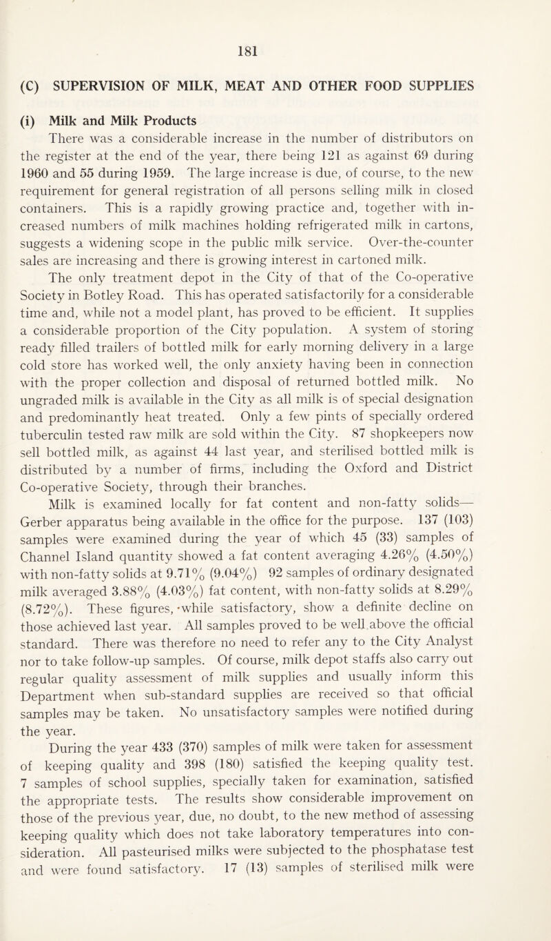 (C) SUPERVISION OF MILK, MEAT AND OTHER FOOD SUPPLIES (i) Milk and Milk Products There was a considerable increase in the number of distributors on the register at the end of the year, there being 121 as against 69 during 1960 and 55 during 1959. The large increase is due, of course, to the new requirement for general registration of all persons selling milk in closed containers. This is a rapidly growing practice and, together with in¬ creased numbers of milk machines holding refrigerated milk in cartons, suggests a widening scope in the public milk service. Over-the-counter sales are increasing and there is growing interest in cartoned milk. The only treatment depot in the City of that of the Co-operative Society in Botley Road. This has operated satisfactorily for a considerable time and, while not a model plant, has proved to be efficient. It supplies a considerable proportion of the City population. A system of storing ready filled trailers of bottled milk for early morning delivery in a large cold store has worked well, the only anxiety having been in connection with the proper collection and disposal of returned bottled milk. No ungraded milk is available in the City as all milk is of special designation and predominantly heat treated. Only a few pints of specially ordered tuberculin tested raw milk are sold within the City. 87 shopkeepers now sell bottled milk, as against 44 last year, and sterilised bottled milk is distributed by a number of firms, including the Oxford and District Co-operative Society, through their branches. Milk is examined locally for fat content and non-fatty solids— Gerber apparatus being available in the office for the purpose. 137 (103) samples were examined during the year of which 45 (33) samples of Channel Island quantity showed a fat content averaging 4.26% (4.50%) with non-fatty solids at 9.71% (9.04%) 92 samples of ordinary designated milk averaged 3.88% (4.03%) fat content, with non-fatty solids at 8.29% (8.72%). These figures,-while satisfactory, show a definite decline on those achieved last year. All samples proved to be well,above the official standard. There was therefore no need to refer any to the City Analyst nor to take follow-up samples. Of course, milk depot staffs also carry out regular quality assessment of milk supplies and usually inform this Department when sub-standard supplies are received so that official samples may be taken. No unsatisfactory samples were notified during the year. During the year 433 (370) samples of milk were taken for assessment of keeping quality and 398 (180) satisfied the keeping quality test. 7 samples of school supplies, specially taken for examination, satisfied the appropriate tests. The results show considerable improvement on those of the previous year, due, no doubt, to the new method of assessing keeping quality which does not take laboratory temperatures into con¬ sideration. All pasteurised milks were subjected to the phosphatase test and were found satisfactory. 17 (13) samples of sterilised milk were